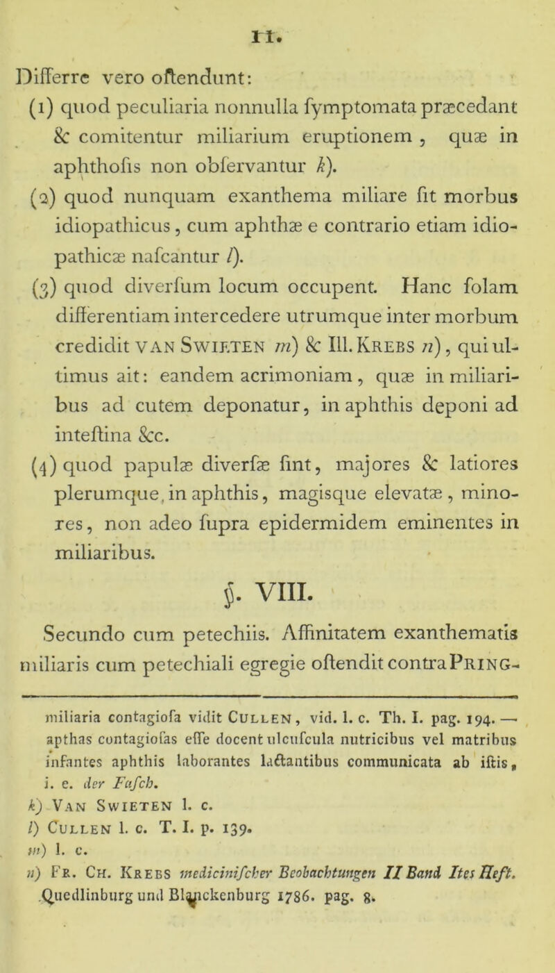 ri. Differre vero offendunt: (1) quod peculiaria nonnulla fymptomata praecedant & comitentur miliarium eruptionem , quae in aphthofis non obfervantur k). (2) quod nunquam exanthema miliare fit morbus idiopathicus, cum aphthae e contrario etiam idio- pathicae nafcantur /). (3) quod diverfum locum occupent. Hanc folam differentiam intercedere utrumque inter morbum credidit VAN Swieten m) & III.Krebs /2), qui ul- timus ait: eandem acrimoniam , quae in miliari- bus ad cutem deponatur, in aphthis deponi ad inteftina &c. (4) quod papulae diverfae fmt, majores & latiores plerumque, in aphthis, magisque elevatae, mino- res , non adeo fupra epidermidem eminentes in miliaribus. $. VIII. Secundo cum petechiis. Affinitatem exanthematis miliaris cum petechiali egregie offendit contraPring- miliaria contagiofa vidit Cullen, vid. 1. c. Th. I. pag. 194. —■ apthas contagiofas efle docent ulcufcula nutricibus vel matribus infantes aphthis laborantes Liftantibus communicata ab iftis, i. e. der Fufcb. k) Van Swieten 1. c. /) Cullen 1. c. T. I. p. 139. fli) 1. c. 11) Fk. Ch. Krees medicinifcher Beobachtungen II Band Ites Reft. Quedlinburg und Bl^ickenburg 1786. pag, g.