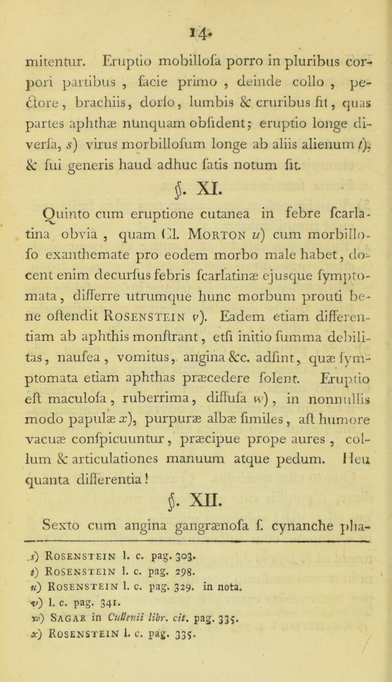 14- mitentur. Eruptio mobillofa porro in pluribus cor- pori partibus , facie primo , deinde collo , pe- clore , brachiis, dorio, lumbis & cruribus fit, quas partes aphthas nUnquam obfident; eruptio longe di- verla, s) virus morbillofum longe ab aliis alienum /). & fui generis haud adhuc fatis notum fit. $• xi. Ouinto cum eruptione cutanea in febre fcarla- tina obvia , quam (.11. Morton u) cum morbiIlo- fo exanthemate pro eodem morbo male habet, do- cent enim d e cur fu s febris fcarlatinas ejusque fympto- mata, differre utrumque hunc morbum prouti be- ne oftendit Rosenstein v). Eadem etiam differen- tiam ab aphthis monftrant, etfi initio fumma debili- tas, naufea , vomitus, angina 8cc. adfint, quae fym- ptomata etiam aphthas praecedere folent. Eruptio eft maculofa, ruberrima, diffufa tv) , in nonnullis modo papulae a:), purpurae albae fimiles , afl humore vacuae confpicuuntur , praecipue prope aures , col- lum & articulationes manuum atque pedum. Heu quanta differentia! XII. Sexto cum angina gangraenofa f. cynanche pha- s) Rosenstein 1. c. pag. 303. t) Rosenstein 1. c. pag. 298. «) Rosenstein 1. c. pag. 329. in nota. v) 1. c. pag. 341. ro) Sagar in Ctillenii libr. cit. pag. 335. *•) Rosenstein 1. c. pag. 335.