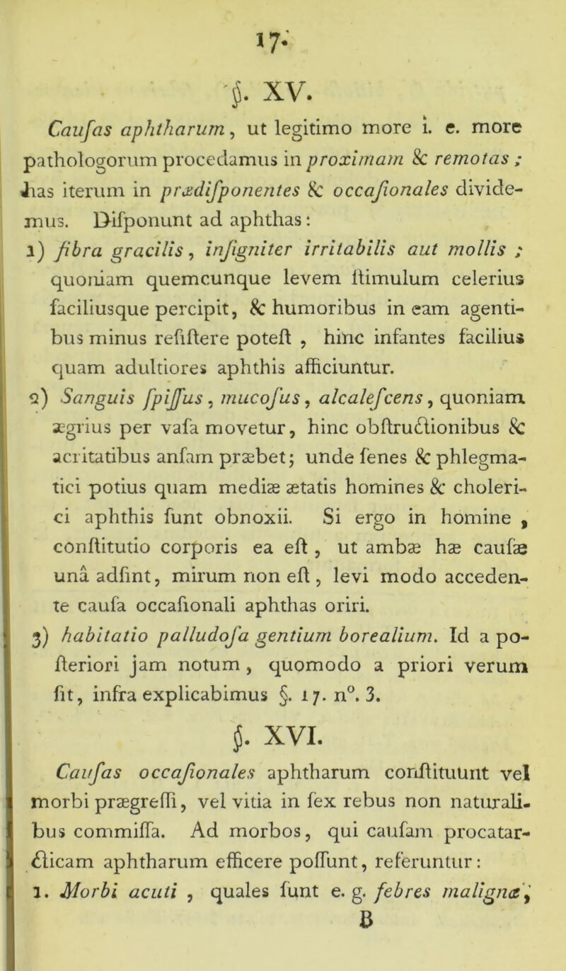 >7- '$• xv. Caufas aphtharum, ut legitimo more i. c. more pathologornm procedamus in proximam 8c remotas ; Jias iterum in pradifporientes & occafionales divide- mus. Dlfponunt ad aphthas: l) fibra gracilis, injigniter irritabilis aut mollis ; quoniam quemcunque levem ltimulum celerius faciliusque percipit, & humoribus ineam agenti- bus minus reftftere poteft , hinc infantes facilius quam adultiores aphthis afficiuntur. <2) Sanguis fpijfus, muco Jus, alcalefcens, quoniam aegrius per vafa movetur, hinc obdrudlionibus 8c acritatibus anfam praebet; unde fenes $c phlegma- tici potius quam mediae aetatis homines & choleri- ci aphthis funt obnoxii. Si ergo in homine , conftitutio corporis ea eft , ut ambae hae caufas una adfint, mirum non efl, levi modo acceden- te caufa occahonali aphthas oriri. 3) habitatio palludofa gentium borealium. Id a po- fleriori jam notum , quomodo a priori verum fit, infra explicabimus §. 17. n°. 3. XVI. Caufas occafionales aphtharum conflituunt vel morbi praegredi, vel vitia in fex rebus non naturali- bus commiffa. Ad morbos, qui caufam procatar- <dicam aphtharum efficere podunt, referuntur: 1. Morbi acuti , quales funt e. g. febres maligna fi