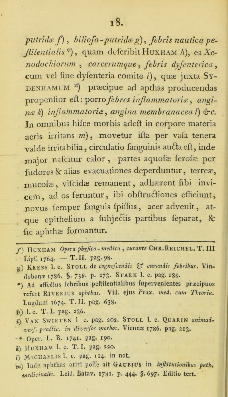 putrida f), biliofo -putrida g), febris nautica pe- Jli lenti a lis *), quam delcribit Huxham/z), eaJfe- nodochiorum , carcerumque, febris dyfenterica , cum vel fine clyfenteria comite /), quae juxta Sy- denhamum **) praecipue ad apthas producendas propenfior eft: porro febres injiammaloria, <z/7gz- 72^ A) injiammaloria, angina membranacea /) cire. In omnibus hilce morbis adeft in corpore materia acris irritans ;?/), movetur ifla per vala tenera valde irritabilia, circulatio fanguinis au£la efl, inde major nalcitur calor , partes aquofae ferolae per ludores & alias evacuationes deperduntur, terreae, mucolae, vifcidae remanent, adhaerent fibi invi- cem, ad os feruntur, ibi obllrudliones efficiunt, novus lemper fanguis Ipiffus, acer advenit, at- que epithelium a fubjedlis pardbus leparat, & fic aphthae formantur. /) HuXHAM Opera phyjico - medica , curante Chr.Reichel. T. III fipf. 1764- — T. II. pag.98- g) Krebs 1. c. Stoll de cognofcendis & curandis febribus. Vin- dobona: 1786. §. 758- p- 273. Stark 1. c. pag. ig?. ♦) Ad afFedhis Febribus peftilentialibus fupervenicntes praecipuos refert RiverIUS aphthas. Vid. ejus Prax. med. cum Theoria. Lugduni 1674. T. II. pag. 638» b) 1. c. T. I. pag. 236. t) Van Swieten 1 c. pag. 202. Stoll 1. c. Quarin anirnud- 'verf. pracfic. in diverfos morbos. Viennce 1786. pag. 213. -* Opcr. L. B. 1741. pag. 190. k) Huxham 1. c. T. I. pag. 220. l) MiCHAELisl. C. pag. 114. in not. m) Inde aphthas oriri pofTe ait GaubiuS in infiitutionibus path. medicinalis. Leid. Batav. 1731. p. 444* §• 697. Editio tert.