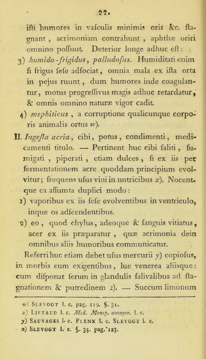 ifti humores in vafculis minimis oris Scc. fla- gnant , acrimoniam contrahunt , aphthae oriri omnino poffuut. Deterior longe adhuc eli: 3) humi do -frigidus, p alludofus. Humiditati enim fi frigus fefe adfociat, omnia mala ex ifta orta in pejus ruunt , dum humores inde coagulan- tur, motus progrefiivus magis adhuc retardatur, & omnis omnino naturae vigor cadit. 4) mephiticus , a corruptione qualicunque corpo- ris animalis ortus w). II. Ingefla acria 1 cibi, potus, condimenti, medi- camenti titulo. — Pertinent huc cibi faliti, fu- migati , piperati , etiam dulces , fi ex iis per fermentationem acre quoddam principium evol- vitur; frequens ufus vini in nutricibus x). Nocent- que ea affumta duplici modo : 1) vaporibus ex iis fefe evolventibus in ventriculo, in que os adfcendentibus. q) eo , quod chylus, adeoque 8c fanguis vitiatus, acer ex iis praeparatur , quae acrimonia dein omnibus aliis humoribus communicatur. Referri huc etiam debet ufus mercurii y) copiofus, in morbis eum exigentibus, lue venerea aliisque: cum difponat lerum in glandulis falivalibus ad fta- gnationem & putredinem z). — Succum limonum t») Slevogt 1. c. pag. 119. §. 31. x) Liftaud 1. c. Jllcd. lUonsp. anonyttt. 1. c. y) Sauvages 1. c. Plenk 1. c. Slevogt 1. c. a) Slevogt 1. c. §. 35. pag/123.