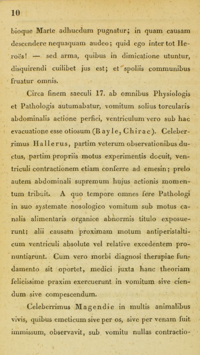 bioque Marte adhucdum pugnatur; in quam causam descendere nequaquam audeo; quid ego inter tot He- roes! — sed arma, quibus in dimicatione utuntur, disquirendi cuilibet jus est; et spoliis communibus fruatur omnis. 1 Circa finem saeculi 17. ab omnibus Physiologis et Pathologis autumabatur, vomitum solius torcularis abdominalis actione perfici, ventriculum vero sub hac evacuatione esse otiosum (B ay le, Chirae). Celeber- rimus Hallerus, partim veterum observationibus du- s ctus, partim propriis motus experimentis docuit, ven- triculi contractionem etiam conferre ad emesin; prelo autem abdominali supremum hujus actionis momen- tum tribuit. A quo tempore omnes fere Pathologi in suo systemate nosologico vomitum sub motus ca- nalis alimentaris organice abnormis titulo exposue- t ■ x j runt; alii causam proximam motum antiperislalti- cum ventriculi absolute vel relative excedentem pro- nuntiarunt. Cum vero morbi diagnosi therapiae fun- damento sit oportet, medici juxta hanc theoriam felicissime praxim exercuerunt in vomitum sive cien- dum sive compescendum. Celeberrimus M agendi e in multis animalibus / vivis, quibus emeticum sive per os, sive per venam fuit i f • \ _ * , immissum, observavit, sub vomitu nullas contractio-