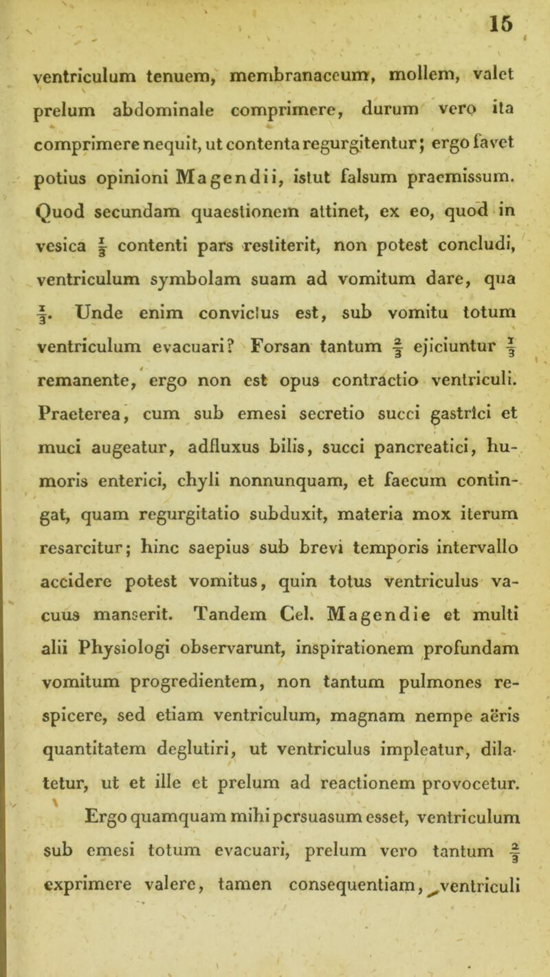 4 ventriculum tenuem, membranaceum, mollem, valet prelum abdominale comprimere, durum vero ita »> 1 f comprimere nequit, ut contenta regurgitentur; ergo favet potius opinioni Magendii, istut falsum praemissum. Quod secundam quaestionem attinet, ex eo, quod in vesica | contenti pars restiterit, non potest concludi, ventriculum symbolam suam ad vomitum dare, qua Unde enim conviclus est, sub vomitu totum N * ventriculum evacuari? Forsan tantum ■§ ejiciuntur | remanente, ergo non est opus contractio ventriculi. Praeterea, cum sub emesi secretio succi gastrici et muci augeatur, adfluxus bilis, succi pancreatici, hu- moris enterici, chyli nonnunquam, et faecum contin- gat, quam regurgitatio subduxit, materia mox iterum resarcitur; hinc saepius sub brevi temporis intervallo accidere potest vomitus, quin totus ventriculus va- cuus manserit. Tandem Cei. Magendie et multi alii Physiologi observarunt, inspirationem profundam vomitum progredientem, non tantum pulmones re- spicere, sed etiam ventriculum, magnam nempe aeris quantitatem deglutiri, ut ventriculus impleatur, dila- tetur, ut et ille et prelum ad reactionem provocetur. Ergo quamquam mihi persuasum esset, ventriculum sub emesi totum evacuari, prelum vero tantum -| exprimere valere, tamen consequentiam,^ventriculi