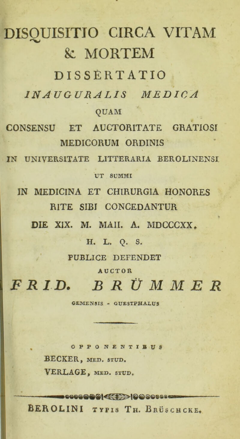 DISOUISITIO CIRCA VITAM 8c MORTEM DISSERTATIO IN A UGURALIS MEDICA QUAM CONSENSU ET AUCTORITATE GRATIOSI MEDICORUM ORDINIS IN UNIVERSITATE LITTERARIA BEROLINENSI UT SUMMI IN MEDICINA ET CHIRURGIA HONORES RITE SIBI CONCEDANTUR * % ♦ DIE XIX. M. MAII. A. MDCCCXX* H. L. Q. S. PUBLICE DEEENDET AUCTOR F R ID. B R V M M E R CEMEN9IS - GUESTPHALUS O P P Q NENTIBUS BECKER, MED. 9TUD. VERLAGE, MED. STUD. MI— 8Q® ea M» BEROLINI n pis Th. Bruschcke»