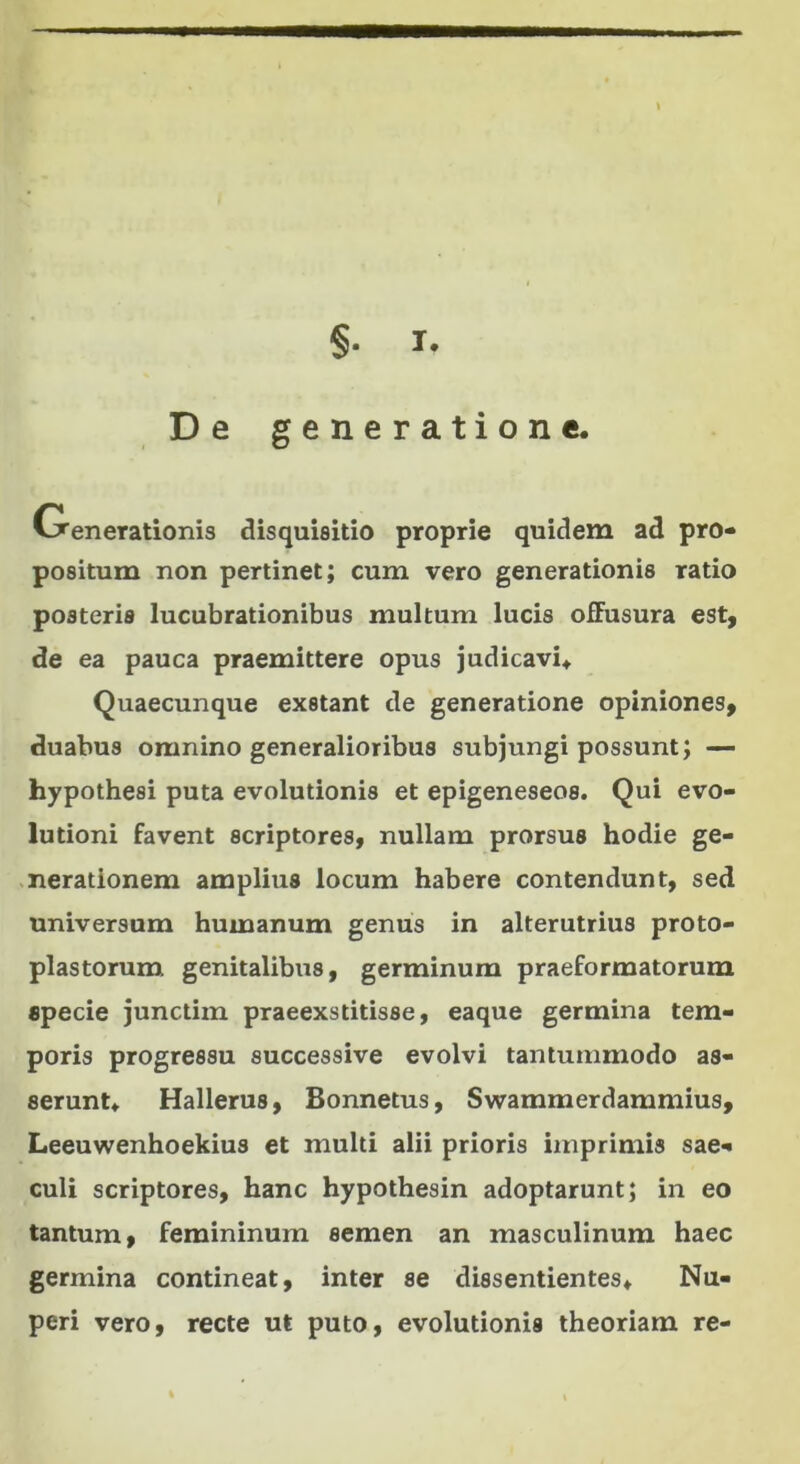 §. It De generatione, Generationis disquisitio proprie quidem ad pro- positum non pertinet; cum vero generationis ratio posteris lucubrationibus multum lucis offusura est, de ea pauca praemittere opus judicavi* Quaecunque exstant de generatione opiniones, duabus omnino generalioribus subjungi possunt; — hypothesi puta evolutionis et epigeneseos. Qui evo- lutioni favent scriptores, nullam prorsus hodie ge- nerationem amplius locum habere contendunt, sed universum humanum genus in alterutrius proto- plastorum genitalibus, germinum praeformatorum specie junctim praeexstitisse, eaque germina tem- poris progressu successive evolvi tantummodo as- serunt* Hallerus, Bonnetus, Swammerdammius, Leeuwenhoekius et multi alii prioris imprimis sae- culi scriptores, hanc hypothesin adoptarunt; in eo tantum, femininum semen an masculinum haec germina contineat, inter se dissentientes* Nu- peri vero, recte ut puto, evolutionis theoriam re-