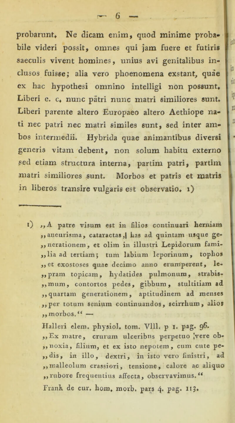 probarunt» Ne dicam enim, quod minime proba» i bile videri possit, omnes qui jam fuere et futiris saeculis vivent homines, unius avi genitalibus in- clusos fuisse; alia vero phoenomena exstant, quae ex hac hypothesi omnino intelligi non possunt» Liberi e. c» nunc patri nunc matri similiores sunt. I 1 Liberi parente altero Europaeo altero Aethiope na- ti nec patri nec matri similes sunt, sed inter am- bos intermedii. Hybrida quae animantibus diversi generis vitam debent, non solum habitu externo sed etiam structura interna, partim patri, partim matri similiores sunt. Morbos et patris et matris in liberos transire vulgaris est observatio, i) 0 patre visum est in filios continuari herniam ,,aneurisma, cataractas,) has ad quintam usque ge- ,, nerationem, et olim in illustri Lepidorum fami- ,,lia ad tertiam; tum labium leporinum, tophos ,,et exostoses quae decimo anno erumperent, le- „pram topicam, hydatides pulmonum, strabis- ,,mum, contortos pedes, gibbum, stultitiam ad ,, quartam generationem, aptitudinem ad menses ,,per totum senium continuandos, scirrhum, alios ,, morbos. “ — Halleri elem. physiol. tom. Vlll. p i. pag. 9^' ,,Ex matre, crurum ulceribus perpetuo Ivere ob- ,, noxia, filium, et ex isto nepotem, cum cute pe- ,, dis, in illo, dextri, in isto vero finistri, ad ,,malleolum crassiori, tensione, calore ac aliquo ,,rubore frequentius affecta, observavimus.** Franh de cur, hom, morb. pars 4. pag. 113.