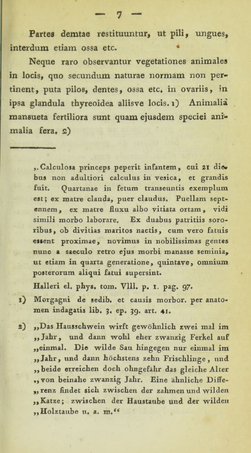 Partes demtae restituuntur, ut pili, ungues, interdum etiam ossa etc. * 1 2 * 4 Neque raro observantur vegetationes animales in locis, quo secundum naturae normam non per- tinent, puta pilos, dentes, ossa etc» in ovariis, in ipsa glandula thyreoidea aliisve locis, i) Animalia mansueta fertiliora sunt quam ejusdem speciei ani- malia fera» c) ,. Calculosa princeps peperit infantem, cui 21 dio» bus non adultiori calculus in vesica, et grandis fuit. Quartanae in fetum transeuntis exemplum est; ex matre clauda, puer claudus. Puellam sept- ennem, ex matre fluxu albo vitiata ortam, vidi simili morbo laborare. Ex duabus patritiis soro- ribus, ob divitias maritos nactis, cum vero fatuis essent proximae, novimus in nobilissimas gentes nunc a saeculo retro ejus morbi manasse seminia, ut etiam in quarta generatione, quintave, omnium posterorum aliqui fatui supersint. Halleri el. phys, tom. Vlll. p. l. pag. 97. 1) Morgagni de sedib. ct causis morbor. per anato- roen indagatis lib. 3, ep. 39. art. 41. 2) ,,Das Hausschwein wirft gewohnlich zwei mal im „Jahr, und dann wolil eher zwanzig Ferkel auf „einmal. Die wilde Sau hingegen nur einmal im „Jahr, und dann hochstens zehn Frischlinge , und ,,beide erreichen doch ohngefahr das gleiche Alter ,,von beinahe zwanzig Jalir. Eine ahnliche Diffe- ,, renz findet sicli zwisclien der zahmen und wilden ,,Katze; zwiscben der Haustaube und der wilden ,,Holztaube u. a. m,**