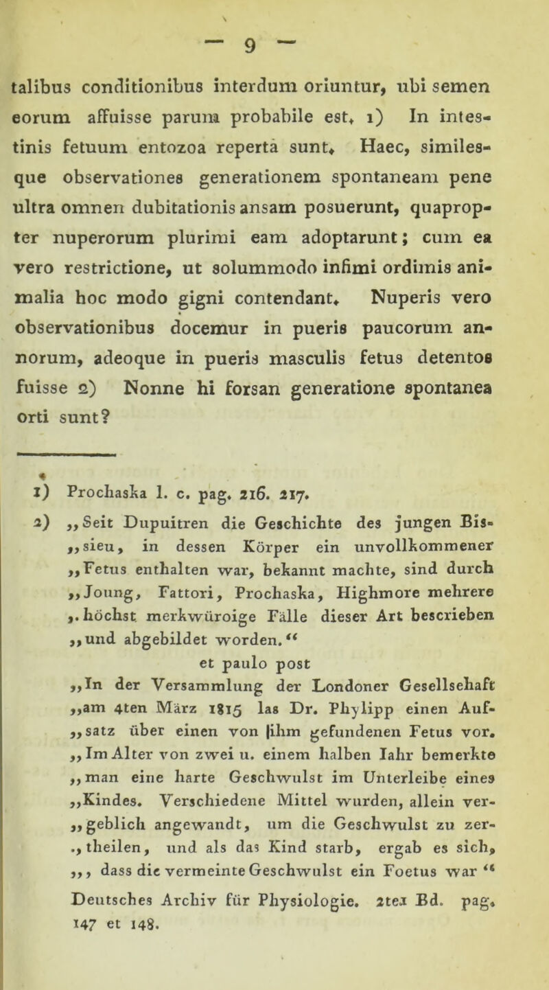 talibus conditionibus interdum oriuntur, ubi semen eorum affuisse parum probabile est» i) In intes- tinis fetuum entozoa reperta sunt* Haec, similes- que observationes generationem spontaneam pene ultra omnen dubitationis ansam posuerunt, quaprop- ter nuperorum plurimi eam adoptarunt; cum ea vero restrictione, ut solummodo infimi ordimis ani- malia hoc modo gigni contendant* Nuperis vero observationibus docemur in pueris paucorum an- norum, adeoque in pueris masculis fetus detentos fuisse 2) Nonne hi forsan generatione spontanea orti sunt? * 1) Prochaska 1. c. pag, 216. 217. 2) „Seit Dupuitren die Geschichte des jungen Bis» ,, sieu, in dessen Korper ein unvollkommener ,, Fetus enthalten war, bekannt machte, sind durch ,,Joung, Fattori, Prochaska, Highmore mehrere ,. hochst merkwiiroige Falle dieser Art bescrieben ,,und abgebildet worden. “ et paulo post ,,In der Versammlung der Londoner Gesellsehaft ,,am 4ten Marz 1815 las Dr. Phylipp einen Auf- ,, satz uber einen von |ihm gefundenen Fetus vor. „Im Alter von zwei u. einem lialben Iahr bemerkte ,, man eine liarte Geschwulst im Unterleibe eine» ,,Kindes. Verschiedene Mittel wurden, allein ver- ,,geblich angewandt, um die Geschwulst zu zer- theilen, und ais das Kind starb, ergab es sich, ,,, dass die vermeinte Geschwulst ein Foetus war “ Deutsches Arcliiv fur Physiologie. 2tea Bd. pag» U7 et 148.
