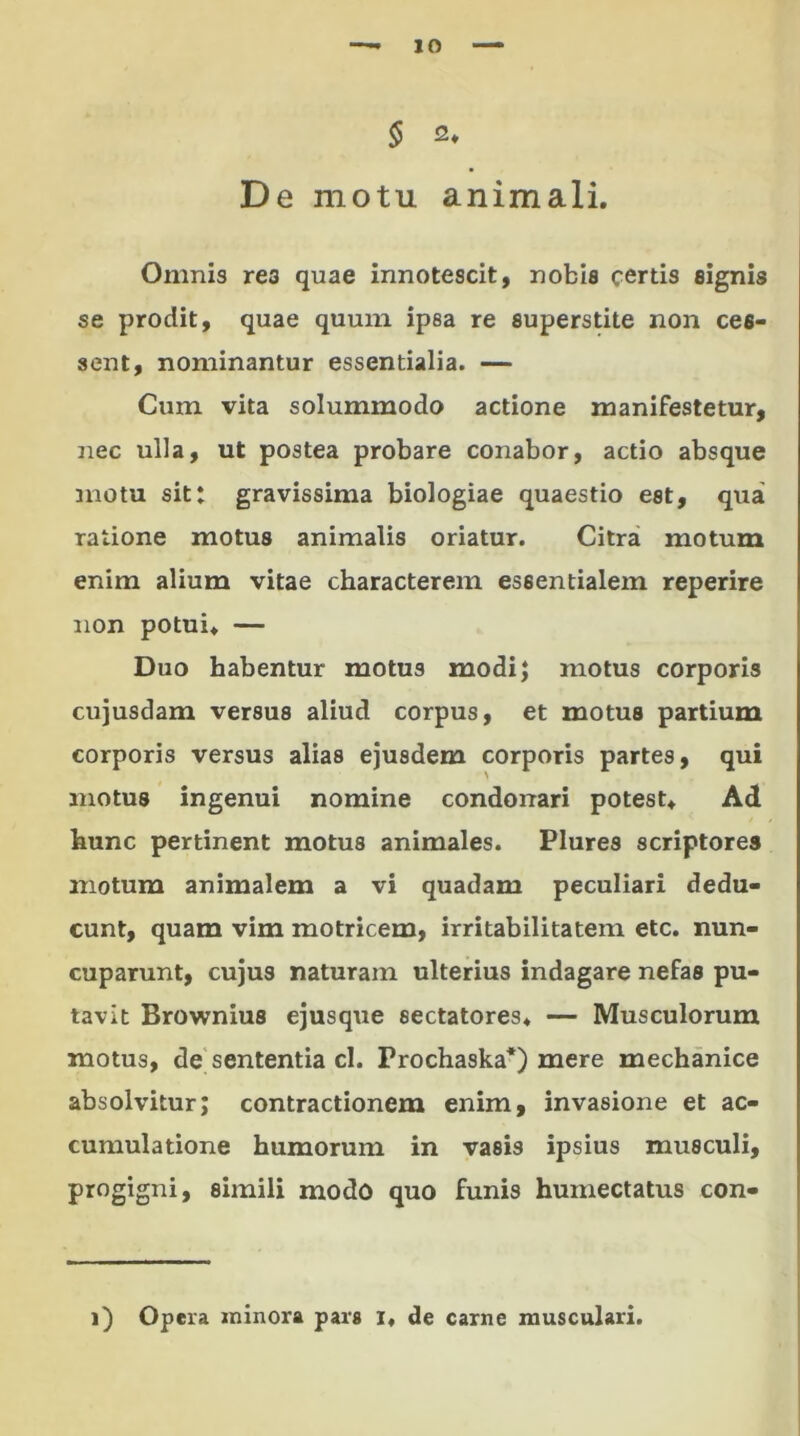 10 § 2» De motu animali. Omnis rea quae innotescit, nobis certis signis se prodit, quae quum ipsa re superstite non ces- sent, nominantur essentialia. — Cum vita solummodo actione manifestetur, nec ulla, ut postea probare conabor, actio absque motu sitt gravissima biologiae quaestio est, qua ratione motus animalis oriatur. Citra motum enim alium vitae characterem essentialem reperire non potui. — Duo habentur motus modi; motus corporis cujusdam versus aliud corpus, et motus partium corporis versus alias ejusdem corporis partes, qui motus ingenui nomine condonari potest. Ad hunc pertinent motus animales. Plures scriptores motum animalem a vi quadam peculiari dedu- cunt, quam vim motricem, irritabilitatem etc. nun- cuparunt, cujus naturam ulterius indagare nefas pu- tavit Brownius ejusque sectatores. — Musculorum motus, de sententia cl. Prochaska*) mere mechanice absolvitur; contractionem enim, invasione et ac- cumulatione humorum in vasis ipsius musculi, progigni, simili modo quo funis humectatus con-