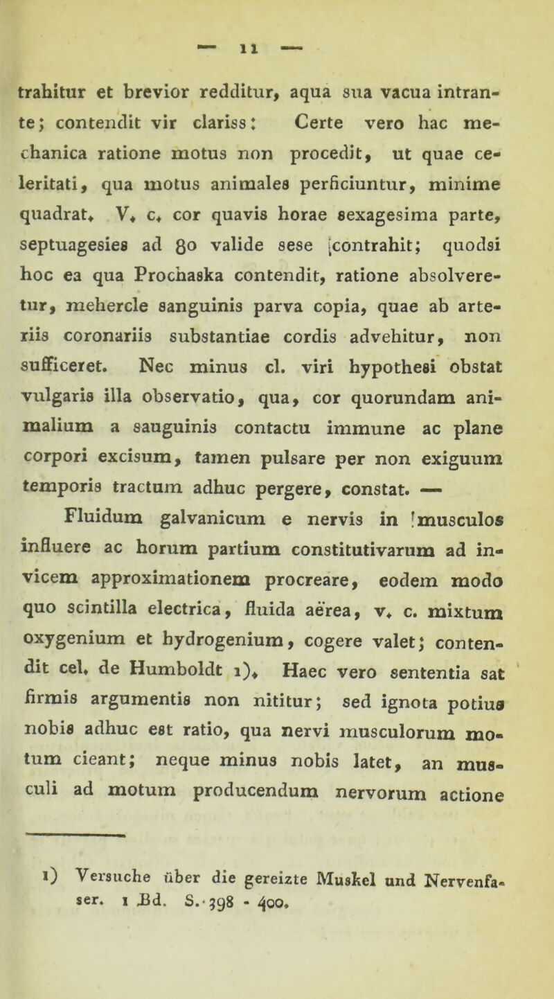 trahitur et brevior redditur, aqua sua vacua intran- te; contendit vir clariss: Certe vero hac me- chanica ratione motus non procedit, ut quae ce- leritati, qua motus animales perficiuntur, minime quadrat* V* c* cor quavis horae sexagesima parte, septuagesies ad 8° valide sese [contrahit; quodsi hoc ea qua Prochaska contendit, ratione absolvere- tur, mehercle sanguinis parva copia, quae ab arte- riis coronariis substantiae cordis advehitur, non sufficeret. Nec minus cl. viri hypotheei obstat vulgaris illa observatio, qua, cor quorundam ani- malium a sauguinis contactu immune ac plane corpori excisum, tamen pulsare per non exiguum temporis tractum adhuc pergere, constat. —- Fluidum galvanicum e nervis in [musculos influere ac horum partium constitutivarum ad in- vicem approximationem procreare, eodem modo quo scintilla electrica, fluida aerea, v* c. mixtum oxygenium et hydrogenium, cogere valet; conten- dit cel. de Humboldt i). Haec vero sententia sat firmis argumentis non nititur; sed ignota potius nobis adhuc est ratio, qua nervi musculorum mo- tum cieant; neque minus nobis latet, an mus- culi ad motum producendum nervorum actione i) Yersuche uber die gereizte Mustei und Nervenfa» ser. i .Bd. S.- 398 - 400.