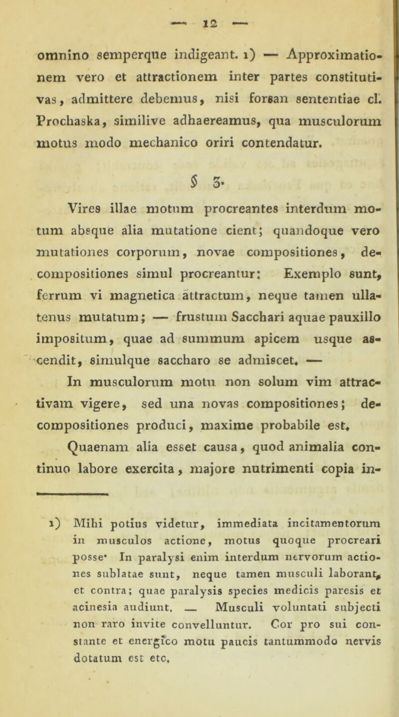 omnino semperqne indigeant, i) — Approximatio- nem vero et attractionem inter partes constituti- vas, admittere debemus, nisi forsan sententiae cl. Prochaska, similive adhaereamus, qua musculorum motus modo mechanico oriri contendatur. § 3* Vires illae motum procreantes interdum mo- tum absque alia mutatione cient; quandoque vero mutationes corporum, novae compositiones, de- compositiones simul procreantur; Exemplo sunt, ferrum vi magnetica attractum, neque tamen ulla- tenus mutatum; — frustum Sacchari aquae pauxillo impositum, quae ad summum apicem usque as- cendit, simuique saccharo se admiscet* — In musculorum motu non solum vim attrac- tivam vigere, sed una novas compositiones; de- compositiones produci, maxime probabile est* Quaenam alia esset causa, quod animalia con- tinuo labore exercita, majore nutrimenti copia in- i) Mihi potius videtur, immediata incitamentorum in musculos actione, motus quoque procreari posse* In paralysi enim interdum nervorum actio- nes sublatae sunt, neque tamen musculi laborant, et contra; quae paralysis species medicis paresis et acinesia audiunt. Musculi voluntati subjecti non raro invite convelluntur. Cor pro sui con- stante et energico motu paucis tantummodo nervis dotatum est etc.