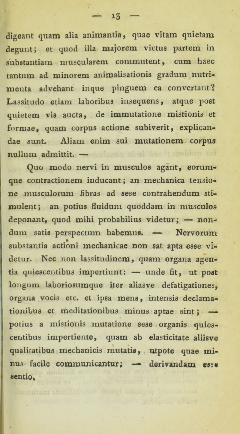 »3 digeant quam alia animantia, quae vitam quietam degunt; et quod illa majorem victus partem in substantiam muscularem commutent, cum haec tantum ad minorem animalisationis gradum nutri- menta advehant inque pinguem ea convertant? Lassitudo etiam laboribus insequens, atque post quietem vis aucta, de immutatione mistionis et formae, quam corpus actione subiverit, explican- dae sunt. Aliam enim sui mutationem corpus nullum admittit. — Quo modo nervi in musculos agant, eorum- que contractionem inducant; an mechanica tensio- ne musculorum fibras ad sese contrahendum sti- mulent; an potius fluidum quoddam in musculos deponant, quod mihi probabilius videtur; — non- dum satis perspectum habemus. — Nervorum substantia actioni mechanicae non sat apta esse vi- detur. Nec non lassitudinem, quam organa agen- tia quiescentibus impertiunt: — unde fit, ut post longum laboriosumque iter aliasve defatigationes, organa vocis etc. et ipsa mens, intensis declama- tionibus et meditationibus minus aptae sint} — potius a mistionis mutatione sese organis quies- centibus impertiente, quam ab elasticitate aliis ve qualitatibus mechanicis mutatis, utpote quae mi- nus facile communicantur; — derivandam esse sentio.
