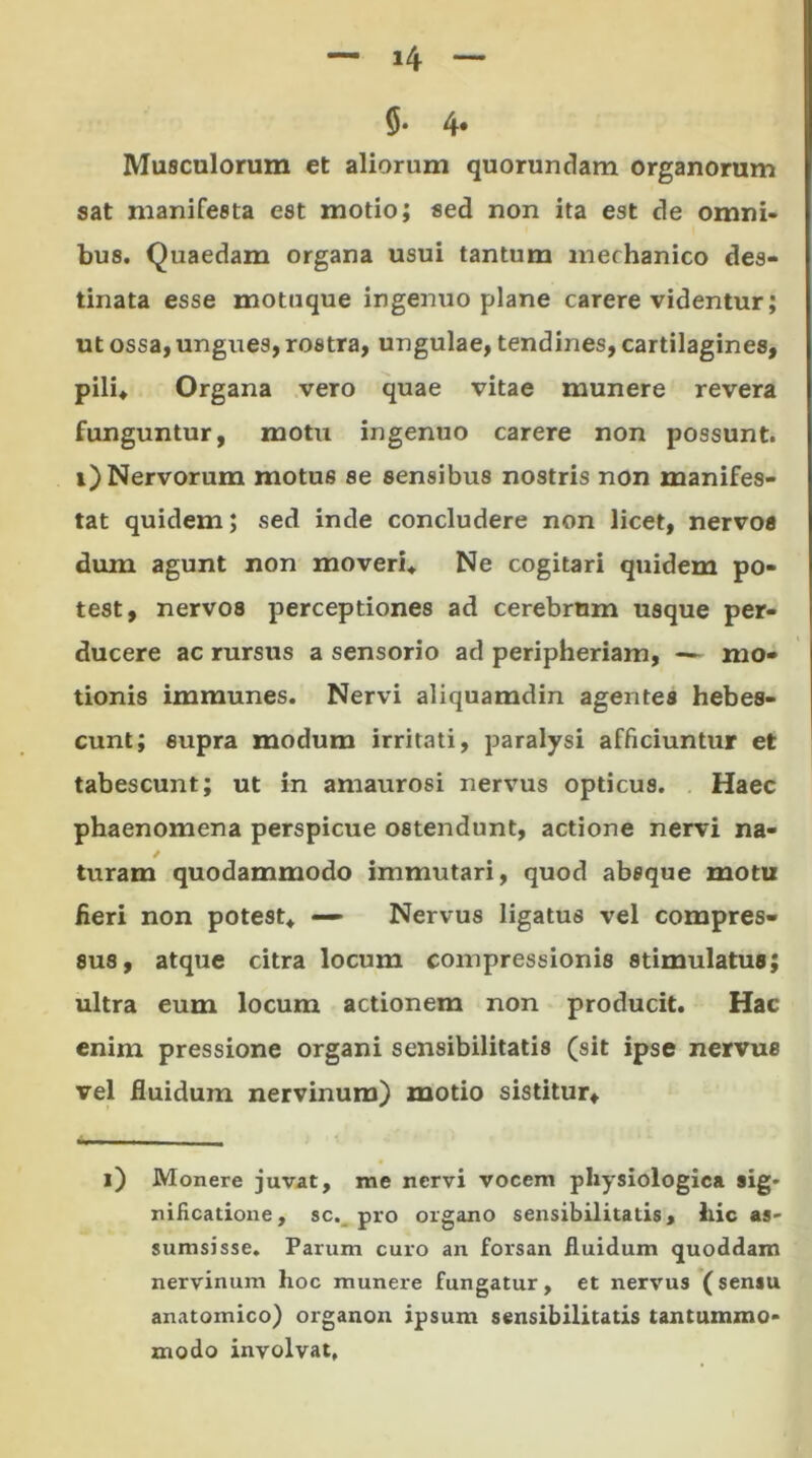 — >4 — 5- 4* Musculorum et aliorum quorundam organorum sat manifesta est motio; sed non ita est de omni- bus. Quaedam organa usui tantum mechanico des- tinata esse motiique ingenuo plane carere videntur; ut ossa, ungues, rostra, ungulae, tendines, cartilagines, pili* Organa vero quae vitae munere revera funguntur, motu ingenuo carere non possunt, i) Nervorum motus se sensibus nostris non manifes- tat quidem; sed inde concludere non licet, nervos dum agunt non moveri* Ne cogitari quidem po- test, nervos perceptiones ad cerebrum usque per- ducere ac rursus a sensorio ad peripheriam, — mo- tionis immunes. Nervi aliquamdin agentes hebes- cunt; supra modum irritati, paralysi afficiuntur et tabescunt; ut in amaurosi nervus opticus. Haec phaenomena perspicue ostendunt, actione nervi na- / turam quodammodo immutari, quod absque motu fieri non potest* — Nervus ligatus vel compres- sus, atque citra locum compressionis stimulatus; ultra eum locum actionem non producit. Hac enim pressione organi sensibilitatis (sit ipse nervus vel fluidum nervinum) motio sistitur* i) Monere juvat, me nervi vocem physiologica sig* nificatione, sc. pro organo sensibilitatis, hic as' sumsisse. Parum curo an forsan fluidum quoddam nervinum hoc munere fungatur, et nervus (sensu anatomico) organon ipsum sensibilitatis tantummo- modo involvat,