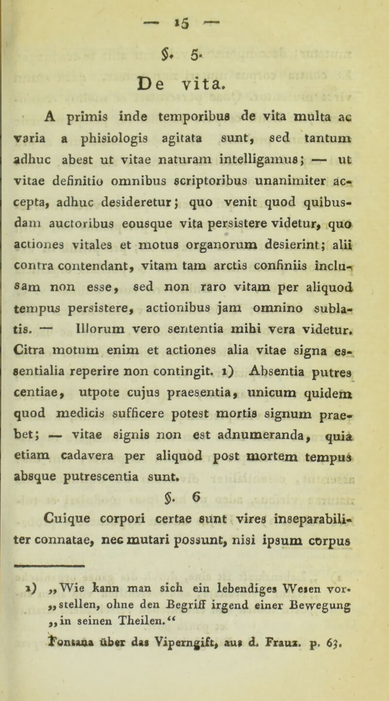 »5 S* 5- De vita. A primis inde temporibus de vita multa ac varia a phisiologis agitata sunt, sed tantum adhuc abest ut vitae naturam intelligamus; — ut vitae definitio omnibus scriptoribus unanimiter ac- cepta, adhuc desideretur J quo venit quod quibus- dam auctoribus eousque vita persistere videtur, quo actiones vitales et motus organorum desierint; alii contra contendant, vitam tam arctis confiniis inclu- sam non esse, sed non raro vitam per aliquod tempus persistere, actionibus jam omnino subla- tis. — Illorum vero sententia mihi vera videtur. Citra motum enim et actiones alia vitae signa es- sentialia reperire non contingit, i) Absentia putres centiae, utpote cujus praesentia, unicum quidem quod medicis sufficere potest mortis signum prae- bet; — vitae signis non est adnumeranda, quia etiam cadavera per aliquod post mortem tempus absque putrescentia sunt. $. 6 Cuique corpori certae eunt vires inseparabili- ter connatae, nec mutari possunt, nisi ipsum corpus i) ,, Wie kann man sich ein lebendiges Weien vor« ,, stellen, oline den BegriiF irgend einer Bewegung ,,in seinen Theilen.“ fontaaa uber das Viperngift, au» d. Frauz. p, 6?.