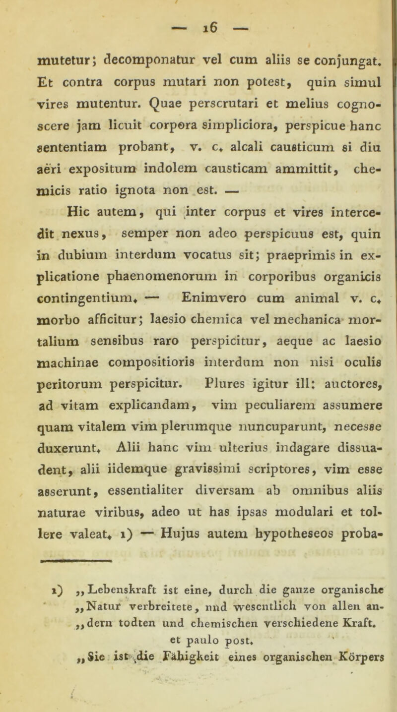 mutetur; Recomponatur vel cum aliis se conjungat. Et contra corpus mutari non potest, quin simul vires mutentur. Quae perscrutari et melius cogno- scere jam licuit corpora simpliciora, perspicue hanc sententiam probant, v. c* alcali causticum si diu aeri expositum indolem causticam ammittit, che- micis ratio ignota non est. — Hic autem, qui inter corpus et vires interce- dit nexus, semper non adeo perspicuus est, quin in dubium interdum vocatus sit; praeprimis in ex- plicatione phaenomenorum in corporibus organicis contingentium* — Enimvero cum animal v. c* morbo afficitur; laesio chemica vel mechanica mor- talium sensibus raro perspicitur, aeque ac laesio machinae compositioris interdum non nisi oculis peritorum perspicitur. Plures igitur ili: auctores, ad vitam explicandam, vim peculiarem assumere quam vitalem vim plerumque nuncuparunt, necesse duxerunt* Alii hanc vim ulterius indagare dissua- dent, alii iidemque gravissimi scriptores, vim esse asserunt, essentialiter diversam ab omnibus aliis naturae viribus, adeo ut has ipsas modulari et tol- lere valeat* i) — Hujus autem bypotheseos proba- i) ,, Lebenskraft ist eine, durch die ganze organische ,, Natur verbreitete, nnd wescntlicli von allen an- „dern todten und chemischen verschiedene Kraft. et paulo post. ,, Sie ist ,die Fahigkeit eines organischen Korpers