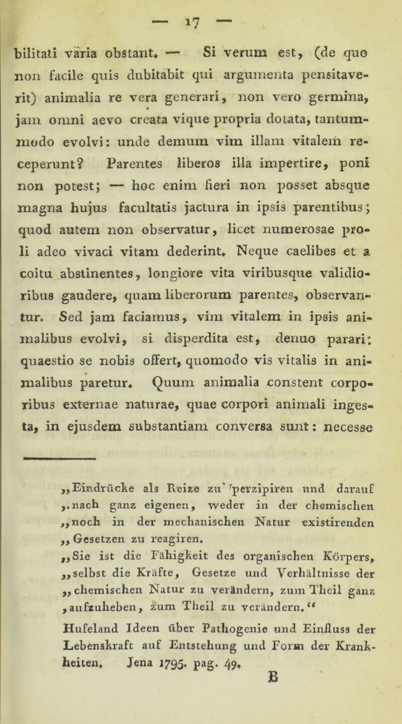 i? Vilitati varia ob9tant* — Si verum est, (de quo non facile quis dubitabit qui argumenta pensitave- rit) animalia re vera generari, non vero germina, jam omni aevo creata vique propria dotata, tantum- modo evolvi: unde demum vim illam vitalem re- ceperunt? Parentes liberos illa impertire, poni non potest; — hoc enim fieri non posset absque magna hujus facultatis jactura in ipsis parentibus; quod autem non observatur, licet numerosae pro- li adeo vivaci vitam dederint* Neque caelibes et a coitu abstinentes, longiore vita viribusque validio- ribus gaudere, quam liberorum parentes, observan- tur. Sed jam faciamus, vim vitalem in ipsis ani- malibus evolvi, si disperdita est, dermo parari; quaestio se nobis offert, quomodo vis vitalis in ani- malibus paretur* Quum animalia constent corpo- ribus externae naturae, quae corpori animali inges- ta, in ejusdem substantiam conversa sunt: necesse ,,Eindriicke ais Reize zu’ rperzipiren und darauf ,.nach ganz eigenen, weder in der chemischen ,,noch in der meclianischen Natur existirenden „ Gesetzen zu reagiren. ,,Sie ist die Fahigkeit des organischen Korpers, ,,selbst die Krafte, Gesetze und Verhaltnisse der „ chemischen Natur zu veiUndem, zum Theil ganz , aufzuheben, ium Theil zu vcrandern. “ Hufeland Ideen uber Pathogcnie und Einiluss der Lebenskraft auf Entstehung und Form der Rrank- heiten, Jena 1795. pag. 49* B