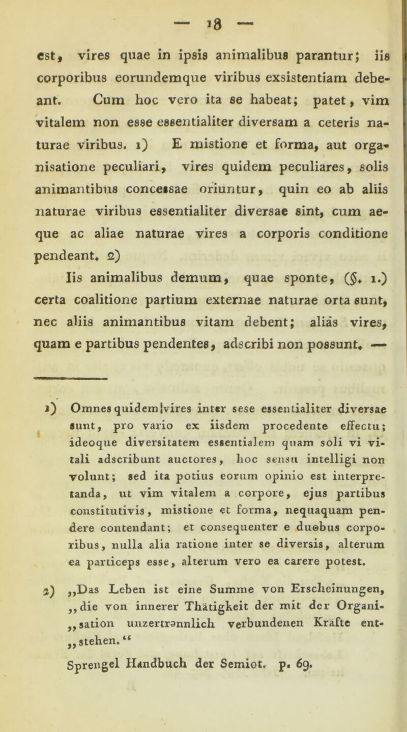 est, vires quae in ipsis animalibus parantur; iis corporibus eorundemque viribus exsistentiam debe- ant. Cum hoc vero ita se habeat; patet, vim vitalem non esse essentialiter diversam a ceteris na- turae viribus, i) E mistione et forma, aut orga- nisatione peculiari, vires quidem peculiares, solis animantibus concessae oriuntur, quin eo ab aliis naturae viribus essentialiter diversae sint, cum ae- que ac aliae naturae vires a corporis conditione pendeant* s) Iis animalibus demum, quae sponte, ($♦ i.) certa coalitione partium externae naturae orta sunt, nec aliis animantibus vitam debent; alias vires, quam e partibus pendentes, adseribi non possunt, — j) Omnes quidem jvires inter sese essentialiter di\*ersae sunt, pro vario ex iisdem procedente effectu; ideoque diversitatem essentialem quam soli vi vi- tali adseribunt auctores, hoc sensu intelligi non volunt; sed ita potius eorum opinio est interpre- tanda, ut vim vitalem a corpore, ejus partibus constitutivis, mistione et forma, nequaquam pen- dere contendant; et consequenter e duabus corpo- ribus, nulla alia ratione inter se diversis, alterum ea particeps esse, alterum vero ea carere potest. 3) ,,Das Lcben ist eine Summe von Erscheinungen, ,,die von innerer Thatigkeit der mit der Organi- ,,sation unzertrannlicli verbundenen Krafte ent- ,, stehen. “ Sprengel Handbuch der Semiot. p. 69.