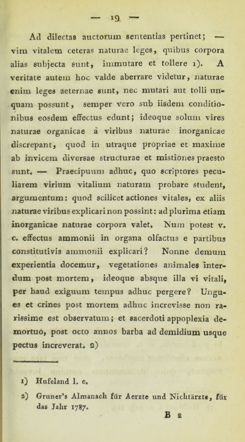 *9 Ad dilectas auctorum sententias pertinet; — vim vitalem ceteras naturae leges, quibus corpora alias subjecta sunt, immutare et tollere i). A \reritate autem hoc valde aberrare videtur, naturae enim leges aeternae sunt, nec mutari aut tolli un- quam possunt, semper vero sub iisdem conditio- nibus eosdem effectus edunt; ideoque solum vires naturae organicae a viribus naturae inorganicae discrepant, quod in utraque propriae et maxime ab invicem diversae structurae et mistiones praesto sunt* — Praecipuum adhuc, quo scriptores pecu- liarem virium vitalium naturam probare student, argumentum: quod scilicet actiones vitales, ex aliis naturae viribus explicari non possint: ad plurima etiam inorganicae naturae corpora valet* Num potest v. c. effectus ammonii in organa olfactus e partibus constitutivis ammonii explicari? Nonne demum experientia docemur, vegetationes animales inter- dum post mortem, ideoque absque illa vi vitali, per haud exiguum tempus adhuc pergere? Ungu- es et crines post mortem adhuc increvisse non ra- rissime est observatum; et sacerdoti appoplexia de- mortuo, post octo annos barba ad demidium usque pectus increverat* 2) i) Hufeland 1. c. a) Gruner’s Almanach fur Aerzte und Niclitarzte, fiir das Jahr 1787* B 2