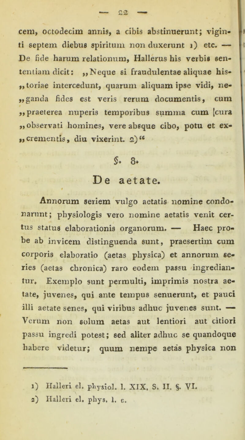 £2 cem, octodecim annis, a cibis abstinuerunt; vigin- ) ti septein diebus spiritum non duxerunt i) etc. — t; De fide harum relationum, Hallerus his verbis sen- tentiam dicit: ,, Neque si fraudulentae aliquae his- < „ toriae intercedunt, quarum aliquam ipse vidi, ne- „ganda fides est veris rerum documentis, cum ,, praeterea nuperis temporibus summa cum {cura „ observati homines, vere absque cibo, potu et ex- „crementis, diu vixerint. 2)“ §♦ 8* De aetate. Annorum seriem vulgo aetatis nomine condo- narunt; physiologia vero nomine aetatis venit cer- tus status elaborationis organorum. — Haec pro- be ab invicem distinguenda sunt, praesertim cum corporis elaboratio (aetas physica) et annorum se- ries (aetas chronica) raro eodem passu ingredian- tur. Exemplo sunt permulti, imprimis nostra ae- tate, juvenes, qui ante tempus senuerunt, et pauci illi aetate senes, qui viribus adhuc juvenes sunt. — Verum non solum aetas aut lentiori aut citiori passu ingredi potest; sed aliter adhuc se quandoque habere videtur; quum nempe aetas physica non 1) Halleri el. pliysiol. 1. XIX, S. II. VI.