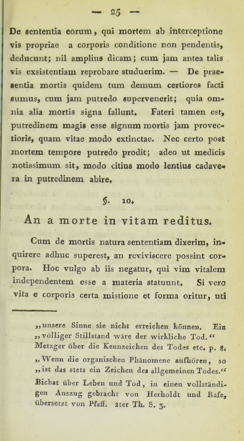 De sententia eorum, qui mortem ab interceptione vis propriae a corporis conditione non pendentis, deducunt; nil amplius dicam; cum jam antea talis vis exsistentiam reprobare studuerim. — De prae- sentia mortis quidem tum demum certiores facti eumus, cum jam putredo supervenerit; quia om- nia alia mortis signa fallunt* Fateri tamen est, putredinem magis esse signum mortis jam provec- tioris, quam vitae modo extinctae. Nec certo post mortem tempore putredo prodit; adeo ut medicis notissimum sit, modo citius modo lentius cadave- ra in putredinem abire* io* An a morte in vitam reditus. Cum de mortis natura sententiam dixerim, in- quirere adhuc superest, an reviviscere possint cor- pora. Hoc vulgo ab iis negatur, qui vim vitalem independentem esse a materia statuunt* Si vero vita e corporis certa mistione et forma oritur, uti ,, unsere Sinne sie niclit erreichen Jtonnen. Ein ,,volliger Stillstand wiire der wirkliche Tod. Metzger uber die Kennzeichen des Todes etc. p. g. „Wenn die organischen Pliiinomene aufhoren, so ,,ist das stets ein Zeichen des allgemeinen Todes.‘f Bichat iiber Leben und Tod , in einen vollstandi- gen Auszug gebracht von Herlxoldt und Rafe, iibersetzt von Pfaff. 2ter Th. S. 3.
