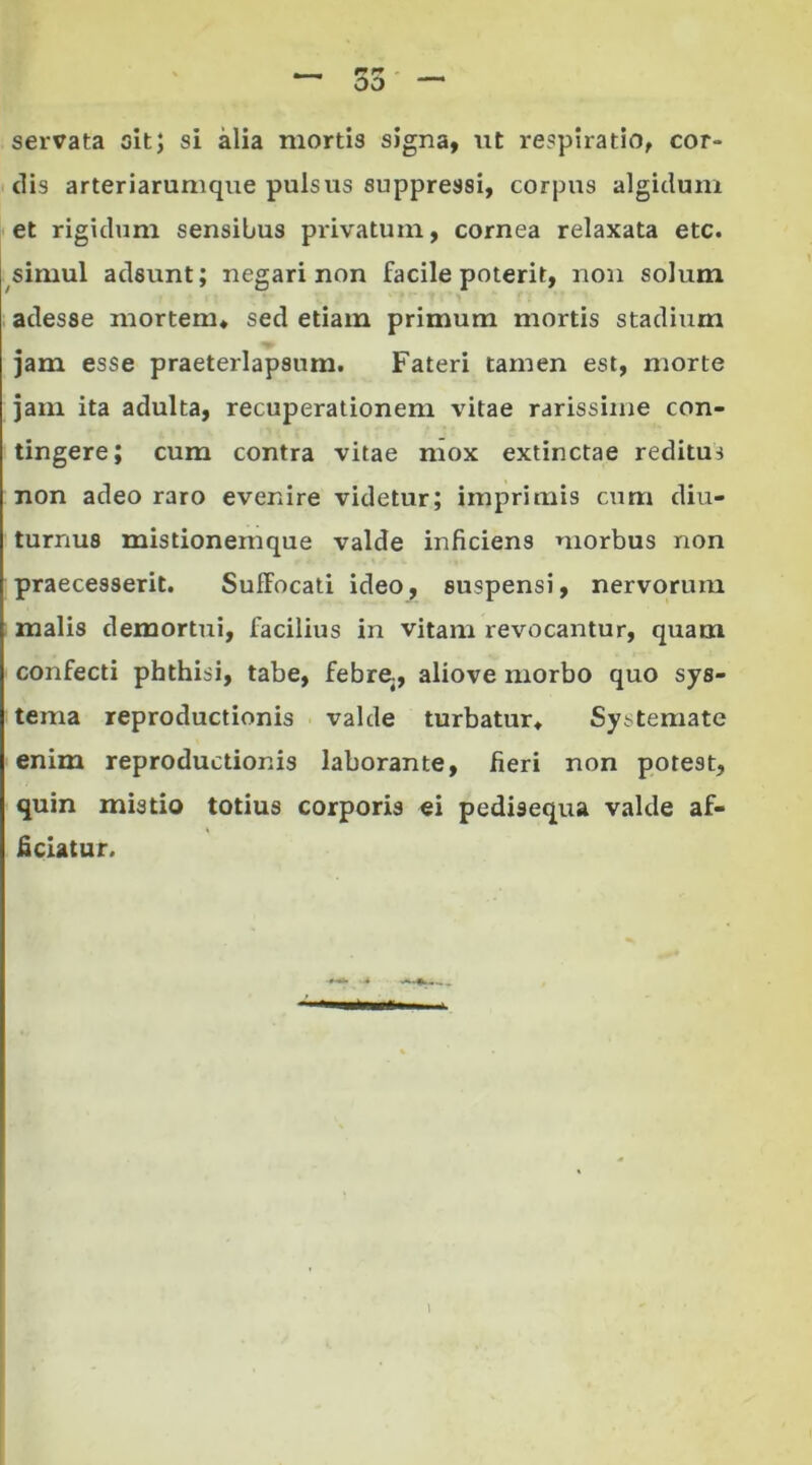 servata oit; si alia mortis signa, ut respiratio, cor- dis arteriarumque pulsus suppressi, corpus algidum et rigidum sensibus privatum, cornea relaxata etc. simul adsunt; negari non facile poterit, non solum adesse mortem, sed etiam primum mortis stadium jam esse praeterlapsum. Fateri tamen est, morte jam ita adulta, recuperationem vitae rarissime con- tingere; cum contra vitae mox extinctae reditus non adeo raro evenire videtur; imprimis cum diu- turnus mistionemque valde inficiens morbus non praecesserit. Suffocati ideo, suspensi, nervorum malis demortui, facilius in vitanr revocantur, quam confecti phthisi, tabe, febre, aliove morbo quo sys- tema reproductionis valde turbatur. Systemate enim reproductionis laborante, fieri non potest, quin mistio totius corporis ei pedisequa valde af- ficiatur.