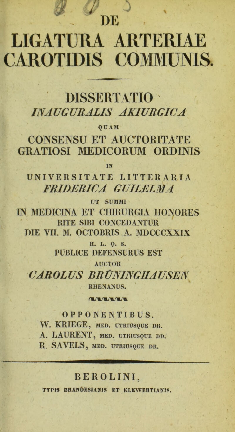 DE LIGATURA ARTERIAE CAROTIDIS COMMUNIS. DISSERTATIO IN AUGURALIS AKIURGICA QUAM CONSENSU ET AUCTORITATE GRATIOSI MEDICORUM ORDINIS UNIVERSITATE LITTERARIA FRIDERICA GUILELMA UT SUMMI IN MEDICINA ET CHIRURGIA HONORES RITE SIBI CONCEDANTUR DIE VII. M. OCTOBRIS A. MDCCCXXIX H. L. Q. S. PUBLICE DEEENSURUS EST AUCTOR CAROLUS BRUNINGHAUSEIV RHENANUS. OPPONENTIBUS. W. KRIEGE, MED. UTRIUSQUE D!t. A. LAURENT, med. utriusque dd. R. SAVELS, MED. UTRIUSQUE DII. BEROLINI, TTPI8 nRANDF.8IA!fIS F.T KLKWF.RTIANIS.