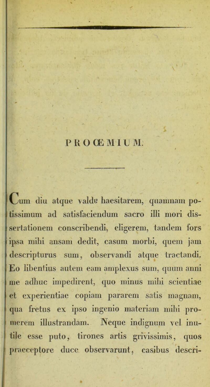 » / \ P R O CE M I L M Cum diu atque \alde haesitarem, quamnam po- tissimum ad satisfaciendum sacro illi mori dis- sertationem conscribendi, eligerem, tandem fors ipsa mihi ansam dedit, casum morbi, quem jam descripturus sum, observandi atque tractandi. Eo libentius autem eam amplexus sum, quum anni me adhuc impedirent, quo minus milii scientiae et experientiae copiam pararem satis magnam, qua fretus ex ipso ingenio materiam mihi pro- merem illustrandam. Neque indignum vel inu- I tile esse puto, tirones artis grivissimis, quos