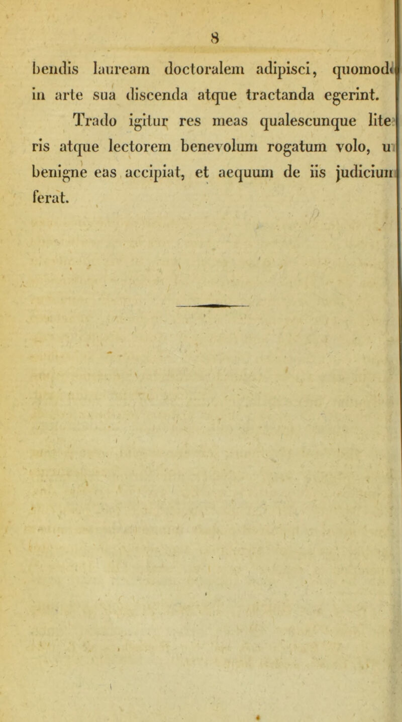 bendis lauream doctoralem adipisci, quomodc iu arte sua discenda atque tractanda egerint. Trado igitur res meas qualescunque lite ris atque lectorem benevolum rogatum volo, u benigne eas accipiat, et aequum de iis judiciun ferat. \ «