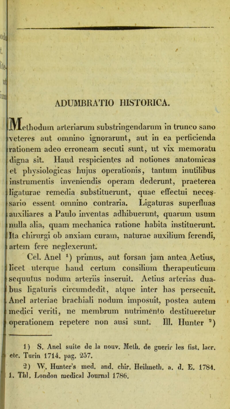 ADUMBRATIO HISTORICA. IMLthodum arteriarum substringendarum in trunco sano veteres aut omnino ignorarunt, aut in ea perficienda rationem adeo erroneam secuti sunt, ut vix memoratu digna sit. Haud respicientes ad notiones anatomicas et physiologicas hujus operationis, tantum inutilibus instrumentis inveniendis operam dederunt, praeterea ligaturae remedia substituerunt, quae effectui neces- sario essent omnino contraria. Ligaturas superfluas auxiliares a Paulo inventas adhibuerunt, quarum usum nulla alia, quam mechanica ratione habita instituerunt. Ita chirurgi ob anxiam curam, naturae auxilium ferendi, artem fere neglexerunt. Cei. Anel *) primus, aut forsan jam antea Actius, licet uterque haud certum consilium therapeuticum sequutus nodum arteriis inseruit. Aelius arterias dua- bus ligaturis circumdedit, atque inter has persecuit. Anel arteriae brachiali nodum imposuit, postea autem medici veriti, ne membrum nutrimento destitueretur operationem repetere non ausi sunt. 111. Hunter a) 1) S. Anel suite de la nouv. Melli, de gncrir les fist. lacr. ctc. Turin 1714. ]iag. 257. 2) W. Hunter s med. and. chir. Heilmetli. a. d. E. 1784. 1. Thl. London medical Journal 1786.