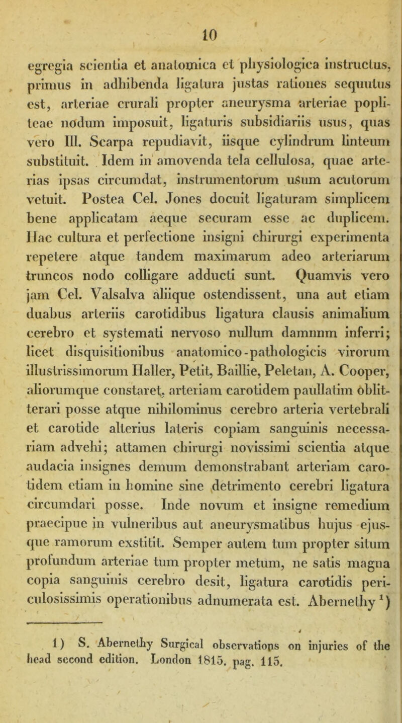 egregia scientia et anatomica el physiologica instructus, primus in adhibenda ligatura justas rationes sequulus est, arteriae crurali propter aneurysma arteriae popli- teae nodum imposuit, ligaturis subsidiariis usus, quas vero 111. Scarpa repudiavit, iisque cylindrum linteum substituit. Idem in amovenda tela cellulosa, quae arte- rias ipsas circumdat, instrumentorum uSum acutorum vetuit. Postea Cei. Jones docuit ligaturam simplicem bene applicatam aeque securam esse ac duplicem. Mac cultura et perfectione insigni chirurgi experimenta repetere atque tandem maximarum adeo arteriarum truncos nodo colligare adducti sunt. Quamvis vero jam Cei. Valsalva aliique ostendissent, una aut etiam duabus arteriis carotidibus ligatura clausis animalium cerebro et systemati nervoso nullum damnnm inferri; licet disquisitionibus anatomico-pathologicis virorum illustrissimorum Haller, Petit, Baillie, Peletan, A. Cooper, aliorumque constaret, arteriam carotidem paullalim oblit- terari posse atque nihilominus cerebro arteria vertebrali et carotide alterius lateris copiam sanguinis necessa- riam advehi; attamen chirurgi novissimi scientia atque audacia insignes demum demonstrabant arteriam caro- tidem etiam in homine sine detrimento cerebri ligatura circumdari posse. Inde novum et insigne remedium praecipue in vulneribus aut aneurysmatibus hujus ejus- que ramorum exstitit. Semper autem tum propter situm prolundum arteriae tum propter metum, ne satis magna copia sanguinis cerebro desit, ligatura carotidis peri- culosissimis operationibus adnumerata est. Abernethy1) 1) S. Abernethy Surgical observatiops on injuries of the head sccond cdition. London 1815. pag. 115.