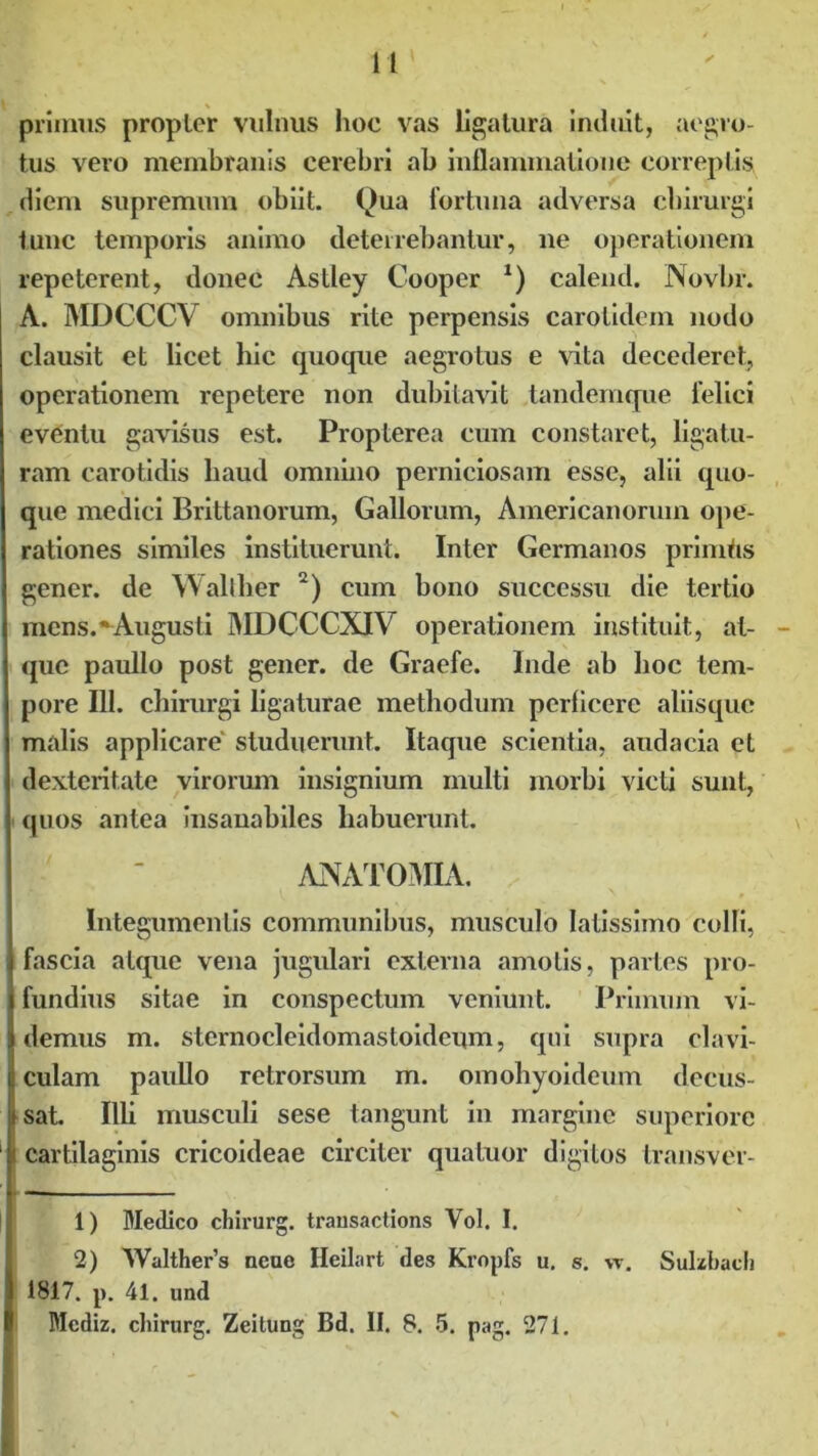 11 primus propior vulnus hoc vas ligatura induit, aegro- tus vero membranis cerebri ab inflammatione correptis diem supremum obiit. Qua fortuna adversa chirurgi tunc temporis animo deterrebantur, ne operationem repeterent, donec Astley Cooper *) calend. Novbr. A. MDCCCV omnibus rite perpensis carotidem nodo clausit et licet hic quoque aegrotus e vita decederet, operationem repetere non dubitavit tandemque felici eventu gavisus est. Propterea cum constaret, ligatu- ram carotidis haud omnino perniciosam esse, alii quo- que medici Brittanorum, Gallorum, Americanorum ope- rationes similes instituerunt. Inter Germanos primtis gener, de Wallher 2) cum bono successu die tertio mens.“Augusti MDCCCXIV operationem instituit, at- que paullo post gener, de Graefe. Inde ab hoc tem- pore 111. chirurgi ligaturae methodum pcrlicerc aliisque malis applicare studuerunt. Itaque scientia, audacia et dexteritate virorum insignium multi morbi victi sunt;, quos antea insanabiles habuerunt. ANATOMIA. Integumentis communibus, musculo latissimo colli, fascia atque vena jugulari externa amotis, partes pro- fundius sitae in conspectum veniunt. Primum vi- demus m. sternocleidomastoideum, qui supra clavi- culam paullo retrorsum m. omohyoideum decus- sat. Illi musculi sese tangunt in margine superiore cartilaginis cricoideae circiter quatuor digitos transver- 1) Medico cliirurg. transactions Vol. I. 2) Walthers neue Ileilart des Kropfs u. s. vt. Sulzbacli 1817. p. 41. und