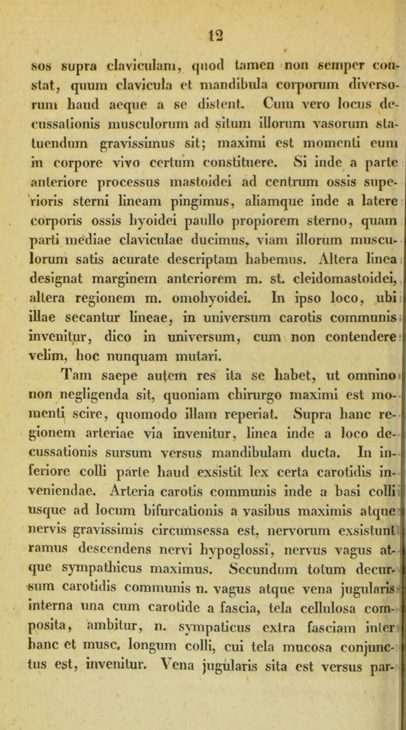 sos supra claviculam, quod tamen non seniper con- stat, quum clavicula et mandibula corporum diverso- rum haud aeque a se distent. Cum vero locus de- cussationis musculorum ad situm illorum vasorum sta- tuendum gravissimus sit; maximi est momenti eum in corpore vivo certum constituere. Si inde a parte anteriore processus mastoidei ad centrum ossis supe- rioris sterni lineam pingimus, aliamque inde a latere corporis ossis hyoidei paullo propiorem sterno, quam parti mediae claviculae ducimus, viam illorum muscu- lorum satis acurate descriptam habemus. Altera linea designat marginem anteriorem m. st. cleidomastoidei, altera regionem m. omohyoidei. In ipso loco, ubi i illae secantur lineae, in universum carotis communis invenitur, dico in universum, cum non contendere velim, hoc nunquam mutavi. Tam saepe autem res ita se habet, ut omnino» non negligenda sit, quoniam chirurgo maximi est mo- menti scire, quomodo illam reperiat. Supra hanc re- gionem arteriae via invenitur, linea inde a loco de- cussationis sursum versus mandibulam ducta. In in- feriore colli parte haud exsistit lex certa carotidis in- veniendae. Arteria carotis communis inde a basi colli usque ad locum bifurcationis a vasibus maximis atque nervis gravissimis circumsessa est, nervorum exsistunt ramus descendens nervi hypoglossi, nervus vagus at- que sympathicus maximus. Secundum totum decur- sum carotidis communis n. vagus atque vena jugularis interna una cum carotide a fascia, tela cellulosa com- posita, ambitur, n. sympaticus extra fasciam inter hanc et musc, longum colli, cui tela mucosa conjunc- tus est, invenitur. Vena jugularis sita est versus par-