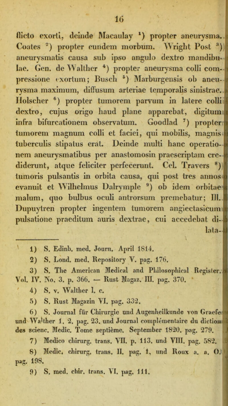 1(5 \ lllcto exorti, ileinde Macaulay l) propter aneurysma. Coates 2) propter eundem morbum. Wright Post a) aneurysmatis causa sub ipso angulo dextro mandibu- lae. Gen. de Waltlier 4) propter aneurysma colli com- pressione exortum; Busch 5) Marburgensis ob aneu- rysma maximum, diffusum arteriae temporalis sinistrae. Holscher 6) propter tumorem parvum in latere colli dextro, cujus origo haud plane apparebat, digitum infra bifurcationem observatum. Goodlad 7) propter tumorem magnum colli et faciei, qui mobilis, magnis < tuberculis stipatus erat. Deinde multi hanc operatio- nem aneurysmatibus per anastomosin praescriptam cre- diderunt, atque feliciter perfecerunt. Cei. Travers 8) tumoris pulsantis in orbita causa, qui post tres annos- evanuit et Wilhelmus Dalryinple 9) ob idem orbitae malum, quo bulbus oculi antrorsum premebatur; 111. Dupuytren propter ingentem tumorem angiectasicum pulsatione praeditum auris dextrae, cui accedebat di- lata- \ 1) S. Edinb. med. Joarn. April 1814. 2) S. Lond. med. Repository V. pag. 176. 3) S. The American Medicat and Pliilosopliical Regisfer. Vol. IV. No. 3. p. 366. — Rust Magaz. III. pag. 370. * 4) S. v. Waltlier I. c. 5) S. Rust Magazin VI. pag. 332. 6) S. Journal fur Chirurgie uud Augenheilkunde von Graefen und WaUher 1. 2. pag. 23. und Journal complementaire du dictioni des scienc. Medie. Tome septieme. September 1820. pag. 279. 7) Medico chirurg. trans. VII. p. 113. und VIII. pag. 582. 8) Medie, chirurg. trans. II. pag. 1, und Roux a. o. 0.’ > pag. 198. 9) S. med. chir. trans. VI. pag. 111,