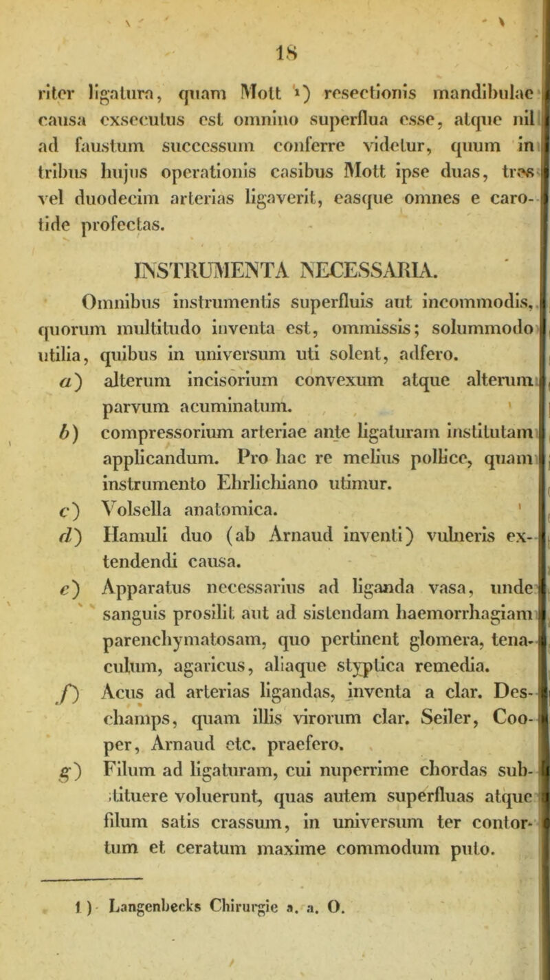 causa exsecutus est omnino superflua esse, atque nil { ad faustum successum conferre videtur, quum in I tribus hujus operationis casibus Mott ipse duas, tres 1 vel duodecim arterias ligaverit, easque omnes e caro-1 tide profectas. INSTRUMENTA NECESSARIA. Omnibus instrumentis superfluis aut incommodis, I quorum multitudo inventa est, ommissis; solummodo utilia, quibus in universum uti solent, adfero. «) alterum incisorium convexum atque alterum , parvum acuminatum. ' || b) compressorium arteriae ante ligaturam institutam I applicandum. Probae re melius pollice, quaml: instrumento Ehrlichiano utimur. c) Volsella anatomica. d) Hamuli duo (ab Arnaud inventi) vulneris ex- tendendi causa. c') Apparatus necessarius ad liganda vasa, undel. sanguis prosilit aut ad sistendam haemorrhagiam I parenchymatosam, quo pertinent glomera, tena-1 culum, agaricus, aliaque styptica remedia. f) Acus ad arterias ligandas, inventa a clar. Des- A champs, quam illis virorum clar. Seiler, Coo-1 per, Arnaud etc. praefero. g) Filum ad ligaturam, cui nuperrime chordas sub- 'i tituere voluerunt, quas autem superfluas atque I fdum satis crassum, in universum ter contor- I tum et ceratum maxime commodum puto. 1) Langenbeeks Chirurgie a. a. O.