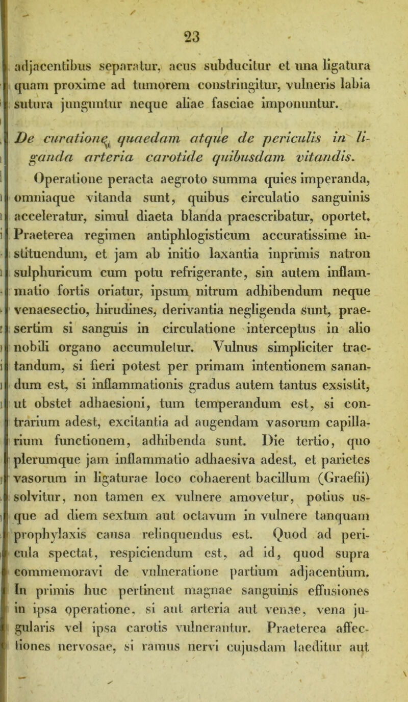 adjacentibus separatur, acus subducitur et una ligatura quam proxime ad tumorem constringitur, vulneris labia sutura junguntur neque aliae fasciae imponuntur. De curatione^ quaedam atque de periculis iri li- ganda arteria carotide quibusdam vitandis. Operatione peracta aegroto summa quies imperanda, omniaque vitanda sunt, quibus circulatio sanguinis acceleratur, simul diaeta blanda praescribatur, oportet. Praeterea regimen antiphlogisticum accuratissime in- stituendum, et jam ab initio laxantia inprimis natron sulphuricum cum potu refrigerante, sin autem inflam- matio fortis oriatur, ipsum nitrum adhibendum neque venaesectio, hirudines, derivantia negligenda sunt, prae- sertim si sanguis in circulatione interceptus in alio nobili organo accumuletur. Vulnus simpliciter trac- tandum, si fleri potest per primam intentionem sanan- dum est, si inflammationis gradus autem tantus exsistit, ut obstet adhaesioni, tum temperandum est, si con- trarium adest, excitantia ad augendam vasorum capilla- rium functionem, adhibenda sunt. Die tertio, quo plerumque jam inflammatio adhaesiva adest, et parietes vasorum in ligaturae loco cohaerent bacillum (Graefii) solvitur, non tamen ex vulnere amovetur, potius us- que ad diem sextum aut octavum in vulnere tanquam prophylaxis causa relinquendus est. Quod ad peri- cula spectat, respiciendum est, ad id, quod supra commemoravi de vulneratione partium adjacentium. In primis huc pertinent magnae sanguinis effusiones in ipsa operatione, si aut arteria aut venae, vena ju- gularis vel ipsa carotis vulnerantur. Praeterea affec- tiones nervosae, si ramus nervi cujusdam laeditur aut