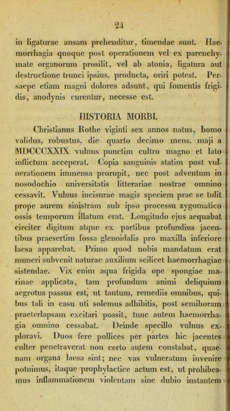 in ligaturae ansam prehenditur, timendae sunt. Hae- morrhagia quoque post operationem vel ex parenchy- mate organorum prosilit, vel ah atonia, ligatura aut destructione trunci ipsius, producta, oriri potest. Per- saepe etiam magni dolores adsunt, qui fomentis frigi- dis, anodynis curentur, necesse est. HISTORIA MORBI. Christianus Rotlie viginti sex annos natus, homo validus, robustus, die quarto decimo mens, maji a MDCCCXXIX vulnus punctim cultro magno et lato inflictum acceperat. Copia sanguinis statim post vul- nerationem immensa prorupit, nec post adventum in nosodochio universitatis litterariae nostrae omnino cessavit. Vulnus incisurae magis speciem prae se tulit prope aurem sinistram sub ipso processu zygomatico ossis temporum illatum erat. Longitudo ejus aequabat circiter digitum atque ex partibus profundius jacen- tibus praesertim fossa glenoidalis pro maxilla inferiore laesa apparebat. Primo quod nobis mandatum erat muneri subvenit naturae auxilium scilicet haemorrhagiae sistendae. Vix enim aqua frigida ope spongiae ma- rinae applicata, tam profundum animi deliquium aegrotus passus est, ut tantum, remediis omnibus, qui- bus tali in casu uti solemus adhibitis, post semihoram praeterlapsam excitari possit, tunc autem haemorrha- gia omnino cessabat. Deinde specillo vulnus ex- ploravi. Duos fere pollices per partes hic jacentes culter penetraverat non certo autem constabat, quae- nam organa laesa sint; nec vas vulneratum invenire potuimus, itaque prophylactice actum est, ut prohibea- mus inflammationem violentam sine dubio instantem