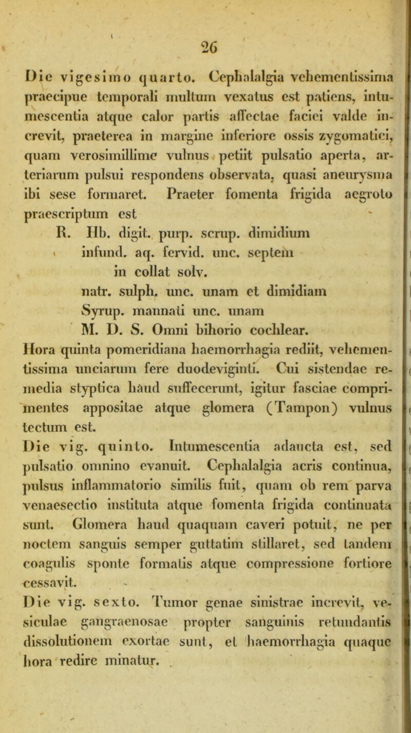 Oie vigesimo quarto. Cephalalgia veliementissima praecipue temporali multum vexatus est patiens, intu- mescentia atque calor partis affectae faciei valde in- crevit, praeterea in margine inferiore ossis zygomatici, quam verosiinillime vulnus petiit pulsatio aperta, ar- teriarum pulsui respondens observata, quasi aneurysma ibi sese formaret. Praeter fomenta frigida aegroto praescriptum est R. Iib. digit. purp. scrup. dimidium > infund. aq. fervid. une. septem in collat solv. natr. sulph. unc. unam et dimidiam Syrup. manna ti unc. unam M. D. S. Omni bihorio cochlear. Hora quinta pomeridiana haemorrhagia rediit, vehemen- tissima unciarum fere duodeviginti. Cui sistendae re- media styptica haud suffecerunt, igitur fasciae compri- mentes appositae atque glomera (Tampon) vulnus tectum est. Die vig. quinto. Intumescentia adaucta est, sed pulsatio omnino evanuit. Cephalalgia acris continua, pulsus inflammatorio similis fuit, quam ob rem parva venaesectio instituta atque fomenta frigida continuata sunt. Glomera haud quaquam caveri potuit, ne per noctem sanguis semper guttatim stillaret, sed tandem coagulis sponte formatis atque compressione fortiore cessavit. Die vig. sexto. Tumor genae sinistrae increvit, ve- siculae gangraenosae propter sanguinis retundant is dissolutionem exortae sunt, et haemorrhagia quaque hora redire minatur. .