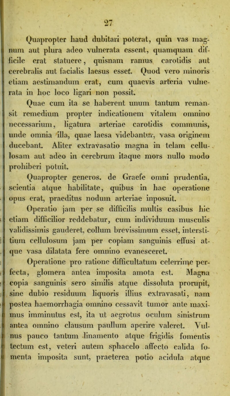 \ Quapropter haud dubitari poterat, quin vas mag- num aut plura adeo vulnerata essent, quamquam dif- ficile erat statuere, quisnam ramus carotidis aut cerebralis aut facialis laesus esset. Quod vero minoris etiam aestimandum erat, cum quaevis arteria vulne- rata in hoc loco ligari non possit. Quae cum ita se haberent unum tantum reman- sit remedium propter indicationem vitalem omnino necessarium, ligatura arteriae carotidis communis, unde omnia illa, quae laesa videbantur, vasa originem ducebant. Aliter extravasatio magna in telam cellu- losam aut adeo in cerebrum itaque mors nullo modo prohiberi potuit. Quapropter generos, de Graefe omni prudentia, scientia atque habilitate, quibus in hac operatione opus erat, praeditus nodum arteriae inposuit. Operatio jam per se difficilis mullis casibus hic etiam difficilior reddebatur, cum individuum musculis validissimis gauderet, collum brevissimum esset, intersli- / tium cellulosum jam per copiam sanguinis elTusi at- que vasa dilatata fere omnino evanesceret. Operatione pro ratione difficultatum celerrime per- fecta, glomera antea imposita amota est. Magna copia sanguinis sero similis atque dissoluta prorupit, sine dubio residuum liquoris illius extravasati, nam postea haemorrhagia omnino cessavit tumor ante maxi- mus imminutus est, ita ut aegrotus oculum sinistrum antea omnino clausum paullum aperire valeret. Vul- nus pauco tantum .linamento atque frigidis fomentis tectum est, veteri autem sphacclo affecto calida fo- menta imposita sunt, praeterea potio acidula atque l
