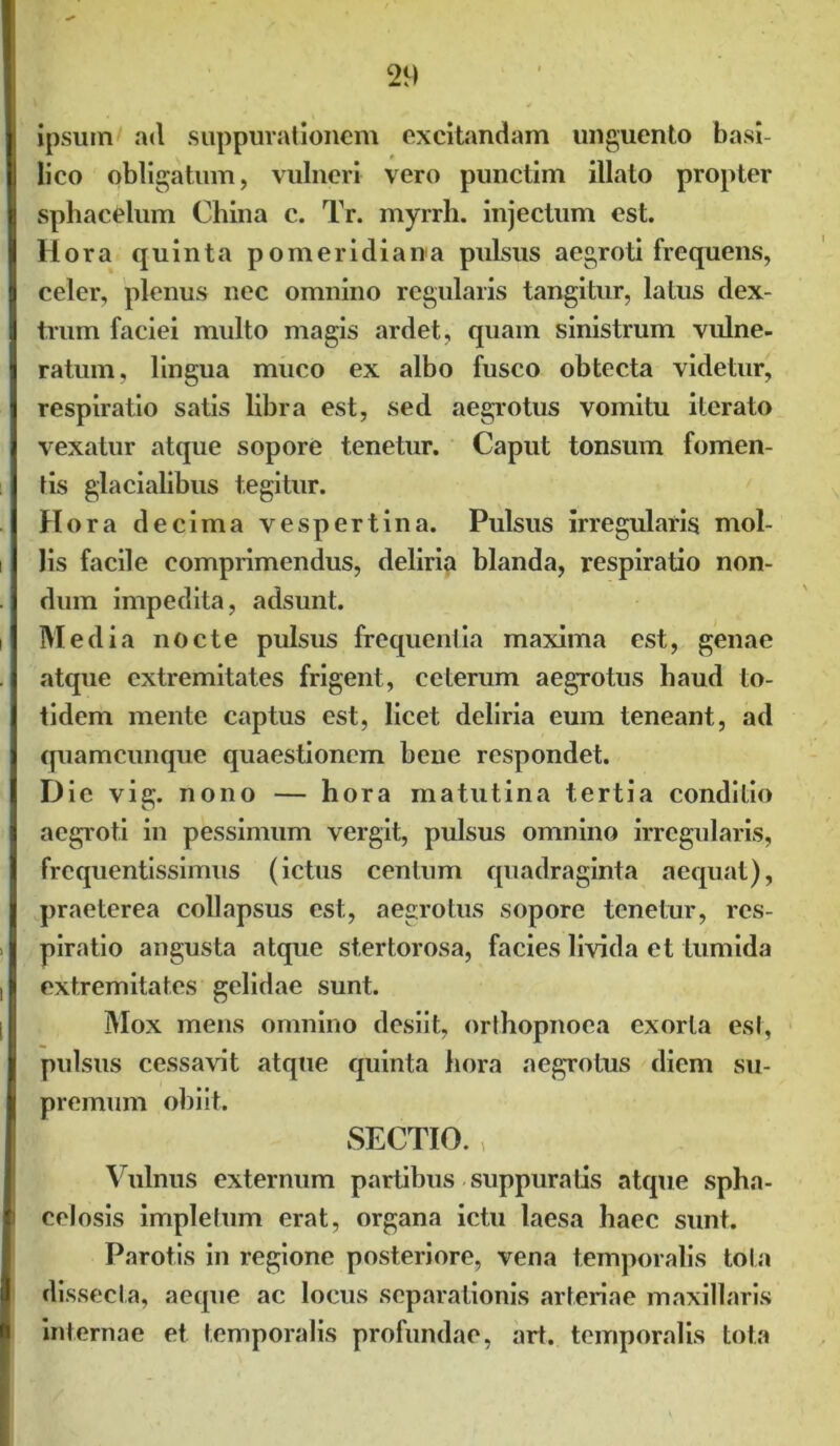ipsum ad suppurationem excitandam unguento basi- lico obligatum, vulneri vero punctim illato propter sphacelum China c. Tr. myrrh. injectum est. Hora quinta pomeridiana pulsus aegroti frequens, celer, plenus nec omnino regularis tangitur, latus dex- trum faciei multo magis ardet, quam sinistrum vulne- ratum, lingua muco ex albo fusco obtecta videtur, respiratio satis libra est, sed aegrotus vomitu iterato vexatur atque sopore tenetur. Caput tonsum fomen- tis glacialibus tegitur. Hora decima vespertina. Pulsus irregularis mol- lis facile comprimendus, deliria blanda, respiratio non- dum impedita, adsunt. Media nocte pulsus frequentia maxima est, genae atque extremitates frigent, ceterum aegrotus haud to- tidem mente captus est, licet deliria eum teneant, ad quamcunque quaestionem bene respondet. Die vig. nono — hora matutina tertia conditio aegroti in pessimum vergit, pulsus omnino irregularis, frequentissimus (ictus centum quadraginta aequat), praeterea collapsus est, aegrotus sopore tenetur, res- piratio angusta atque stertorosa, facies livida et tumida extremitates gelidae sunt. Mox mens omnino desiit, orthopnoea exorta est, pulsus cessavit atque quinta hora aegrotus diem su- premum obiit. SECTIO. Vulnus externum partibus suppuratis atque spha- celosis impletum erat, organa ictu laesa haec sunt. Parotis in regione posteriore, vena temporalis tota dissecta, aeque ac locus separationis arteriae maxillaris internae et temporalis profundae, art. temporalis tota