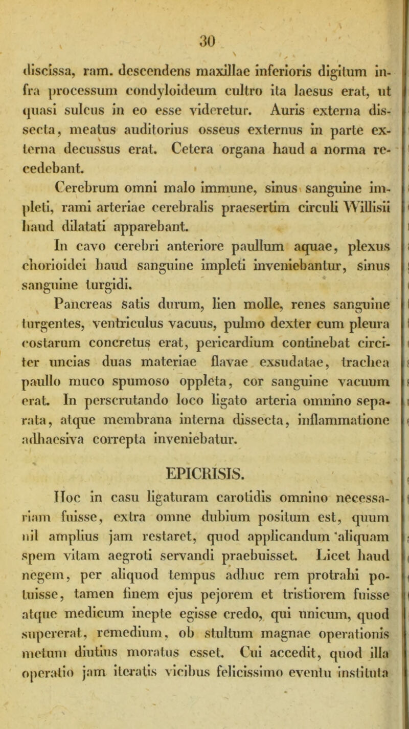 discissa, ram. descendens maxillae inferioris digitum in- fra processum condyloideum cultro ita laesus erat, ut quasi sulcus in eo esse videretur. Auris externa dis- serta, meatus auditorius osseus externus in parte ex- terna decussus erat. Cetera organa haud a norma re- 1 cedebant. Cerebrum omni malo immune, sinus sanguine ini- i pleti, rami arteriae cerebralis praesertim circuli Willisii 1 haud dilatati apparebant. i In cavo cerebri anteriore paullum aquae, plexus i chorioidei haud sanguine impleti inveniebantur, sinus : sanguine turgidi. i Pancreas satis durum, lien molle, renes sanguine i turgentes, ventriculus vacuus, pulmo dexter cum pleura I costarum concretus erat, pericardium continebat circi- i ter uncias duas materiae flavae exsudatae, trachea s paullo muco spumoso oppleta, cor sanguine vacuum j erat. In perscrutando loco ligato arteria omnino sepa- i rata, atque membrana interna dissecta, inflammatione < adhaesiva correpta inveniebatur. EPICRISIS. ( Hoc in casu ligaturam carotidis omnino necessa- | riam fuisse, extra omne dubium positum est, quum nil amplius jam restaret, quod applicandum ‘aliquam spem vitam aegroti servandi praebuisset. Licet haud ( negem, per aliquod tempus adhuc rem protrahi po- ( luisse, tamen linem ejus pejorem et tristiorem fuisse l atque medicum inepte egisse credo, qui unicum, quod supererat, remedium, ob stultum magnae operationis metum diutius moratus esset. Cui accedit, quod illa operatio jam iteratis vicibus felicissimo eventu instituta