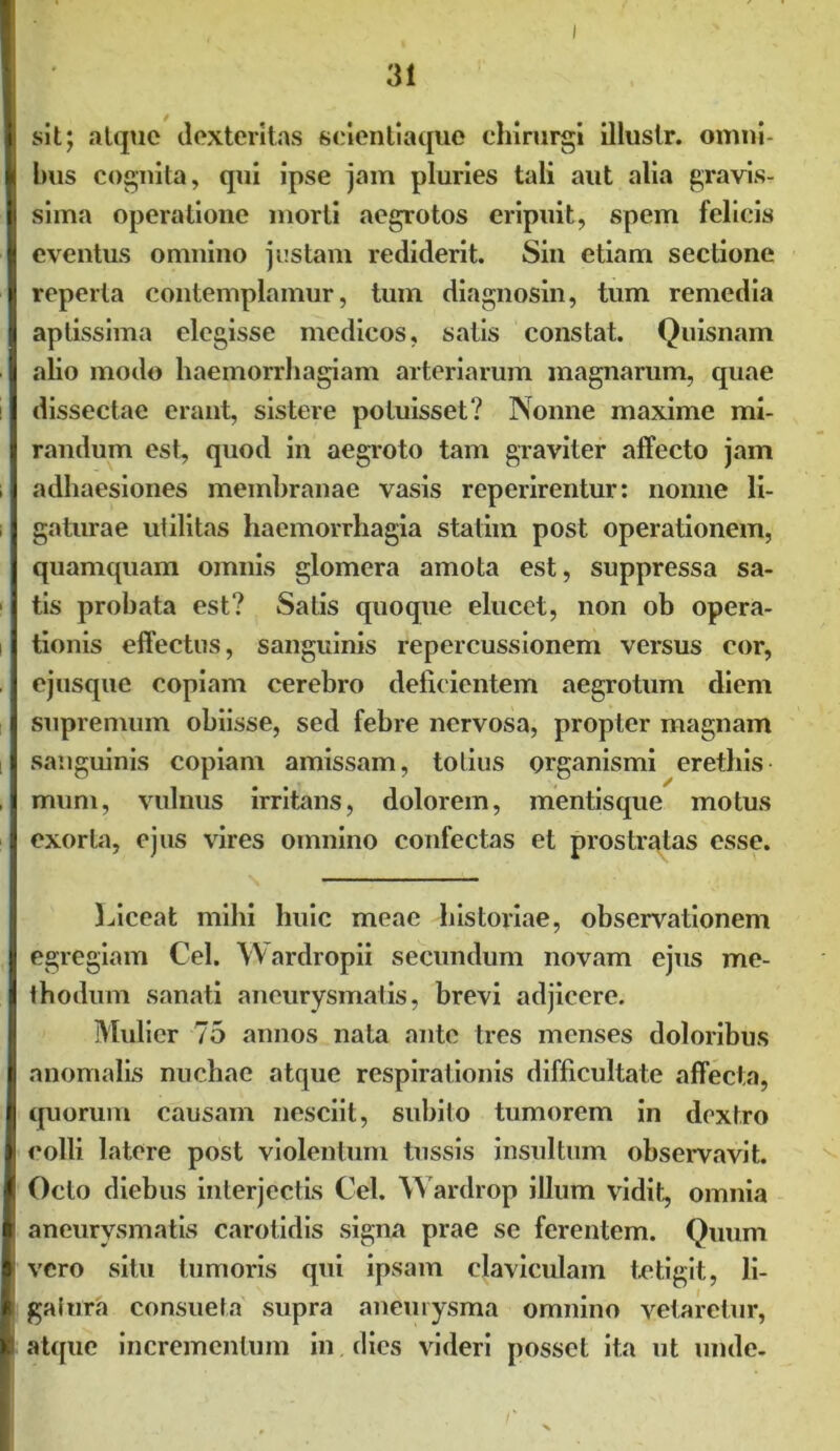 sit; atque dexteritas scientiaque chirurgi illuslr. omni- bus cognita, qui ipse jam pluries tali aut alia gravis- sima operatione morti aegrotos eripuit, spem felicis eventus omnino justam rediderit. Sin etiam sectione reperta contemplamur, tum diagnosin, tum remedia aptissima elegisse medicos, salis constat. Quisnam alio modo haemorrhagiam arteriarum magnarum, quae dissectae erant, sistere potuisset? Nonne maxime mi- randum est, quod in aegroto tam graviter affecto jam adhaesiones membranae vasis reperirentur: nonne li- gaturae utilitas haemorrhagia statim post operationem, quamquam omnis glomera amota est, suppressa sa- tis probata est? Satis quoque elucet, non ob opera- tionis effectus, sanguinis repercussionem versus eor, ejusque copiam cerebro delicientem aegrotum diem supremum obiisse, sed febre nervosa, propter magnam sanguinis copiam amissam, totius organismi erethis muni, vulnus irritans, dolorem, mentisque motus exorta, ejus vires omnino confectas et prostratas esse. Liceat mihi huic meae historiae, observationem egregiam Cei. Wardropii secundum novam ejus me- thodum sanati aneurysmatis, brevi adjicere. Mulier 75 annos nata ante tres menses doloribus anomalis nuchae atque respirationis difficultate affecta, quorum causam nesciit, subito tumorem in dextro colli latere post violentum tussis insultum observavit. Octo diebus interjectis Cei. Wardrop illum vidit, omnia aneurysmatis carotidis signa prae se ferentem. Quum vero situ tumoris qui ipsam claviculam tetigit, li- gatura consueta supra aneurysma omnino vetaretur, atque incrementum in dies videri posset ita ut unde-
