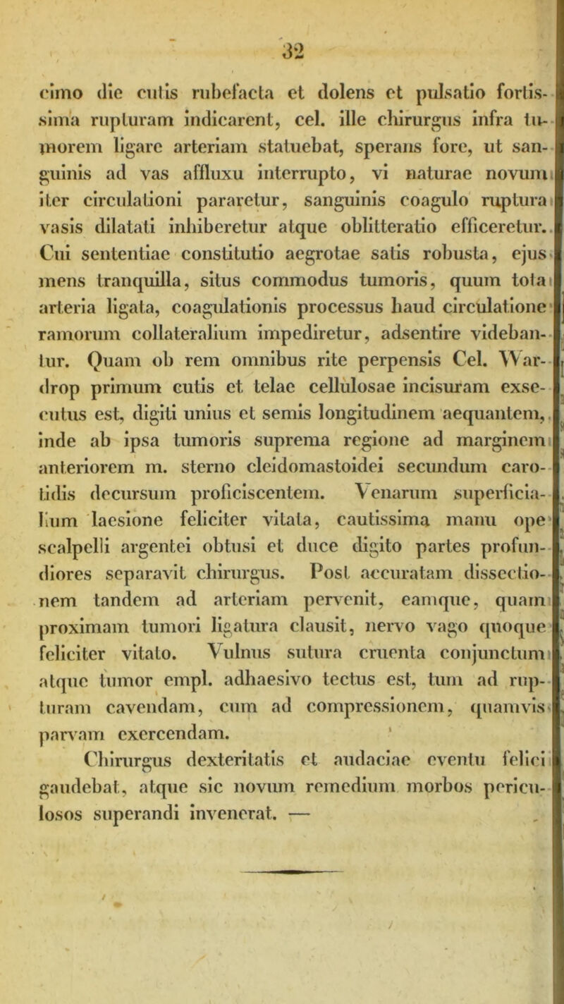 cimo die culis rubefacta et dolens et pulsatio fortis- sima rupturam indicarent, cel. ille chirurgus infra tu- morem ligare arteriam statuebat, sperans fore, ut san- guinis ad vas affluxu interrupto, vi naturae novum, iter circulationi pararetur, sanguinis coagulo ruptura vasis dilatati inhiberetur atque oblitteratio efficeretur. Cui sententiae constitutio aegrotae salis robusta, ejus mens tranquilla, situs commodus tumoris, quum totai arteria ligata, coagulationis processus haud circulatione ramorum collateralium impediretur, adsentire videban- tur. Quam ob rem omnibus rite perpensis Cel. War- drop primum cutis et telae cellulosae incisuram exse- cutus est, digiti unius et semis longitudinem aequantem, inde ab ipsa tumoris suprema regione ad marginem anteriorem m. sterno cleidomastoidei secundum caro- tidis decursum proficiscentem. Cenarum superficia- lium laesione feliciter vitata, cautissima manu ope scalpelli argentei obtusi et duce digito partes profun- diores separavit chirurgus. Post accuratam dissectio- nem tandem ad arteriam pervenit, eamque, quami proximam tumori ligatura clausit, nervo vago quoque feliciter vitato. Vulnus sutura cruenta conjunctum atque tumor cmpl. adhaesivo tectus est, tum ad rup- turam cavendam, cum ad compressionem, quamvis* parvam exercendam. Chirurgus dexteritatis et audaciae eventu felici gaudebat, atque sic novum remedium morbos pericu- losos superandi invenerat. —