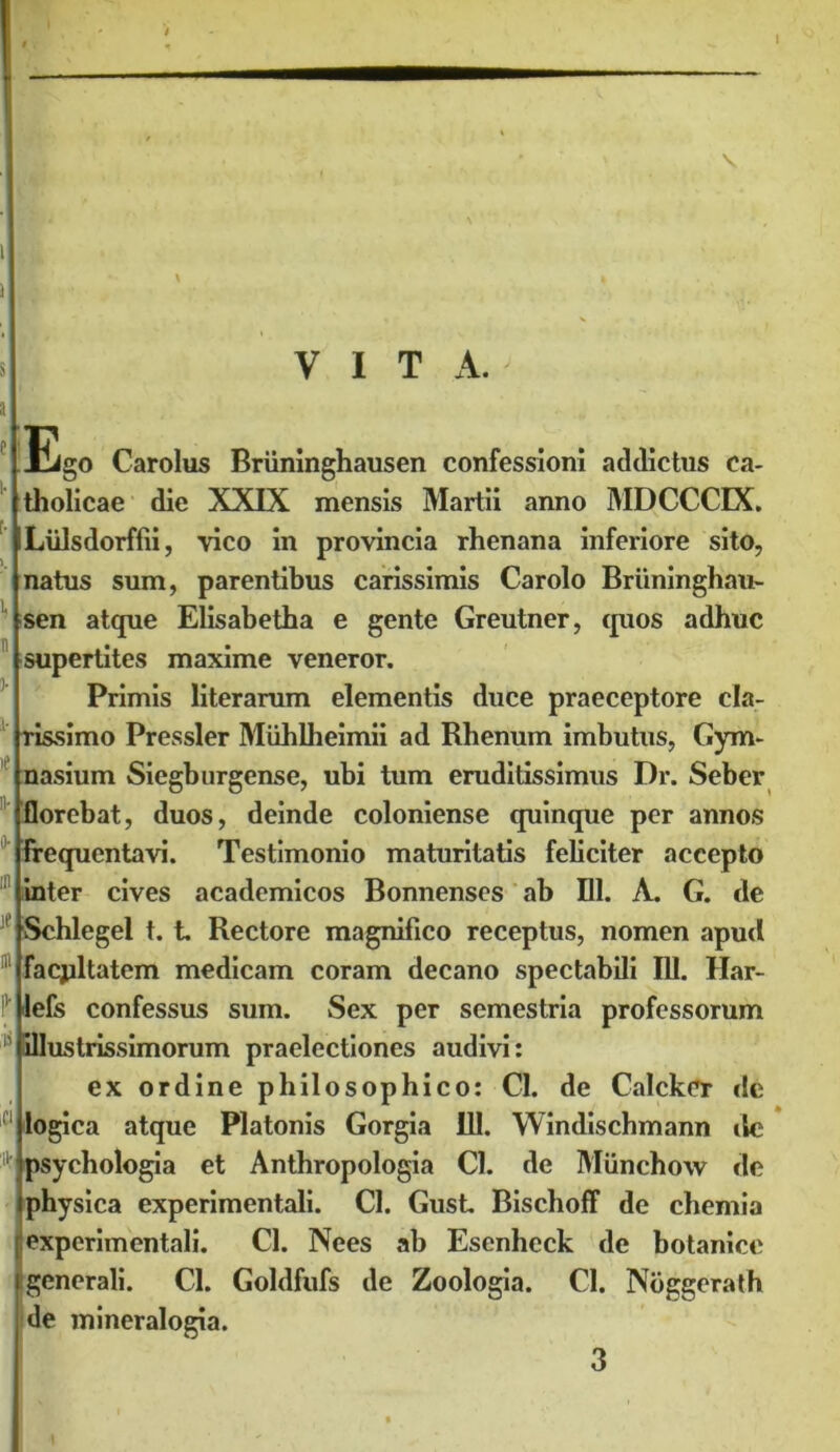 I \ 1 ) VITA. Ego Carolus Briininghausen confessioni addictus ca- tholicae die XXIX mensis Martii anno MDCCCIX. Liilsdorffii, vico in provincia rhenana inferiore sito, natus sum, parentibus carissimis Carolo Briininghau- sen atque Elisabetha e gente Greutner, quos adhuc supertites maxime veneror. Primis literarum elementis duce praeceptore cla- rissimo Pressler Miihlheimii ad Rhenum imbutus, Gym- nasium Siegburgense, ubi tum eruditissimus Dr. Seber florebat, duos, deinde coloniense quinque per annos Frequentavi. Testimonio maturitatis feliciter accepto 'inter cives academicos Bonnenses ab 111. A. G. de ' Schlegel t. t. Rectore magnifico receptus, nomen apud facjiltatem medicam coram decano spectabili 111. Har- I1' lefs confessus sum. Sex per semestria professorum 15 illustrissimorum praelectiones audivi: ex ordine philosophico: 01. de Calcker dc logica atque Platonis Gorgia 111. Windischmann dc psychologia et Anthropologia Cl. de Miinchow de physica experimentali. Cl. Gust Bischoff de chemia [iexperimentali. Cl. Nees ab Esenheck de botanice generali. Cl. Goldfufs de Zoologia. Cl. Noggerath de mineralogia. 3