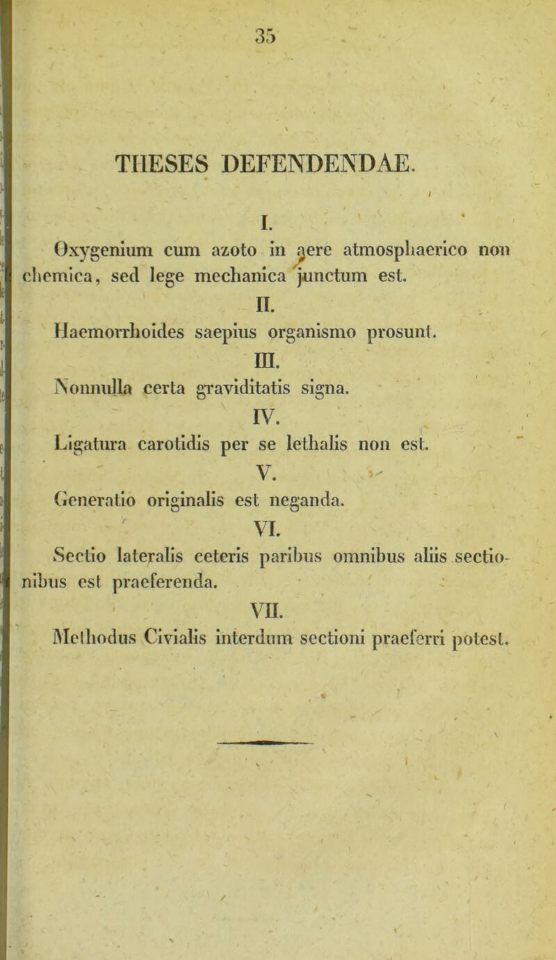 THESES DEFENDENDAE. I I. Oxygenium cum azoto in .^ere atmospliaerico non chemica, sed lege mechanica junctum est. II. Haemorrhoides saepius organismo prosunt. IH. Nonnulla certa graviditatis signa. IV. Ligatura carotidis per se lethalis non est. V. Generatio originalis est neganda. VI. Sectio lateralis ceteris paribus omnibus aliis sectio- nibus est praeferenda. MI. Methodus Civialis interdum sectioni praeferri potest.
