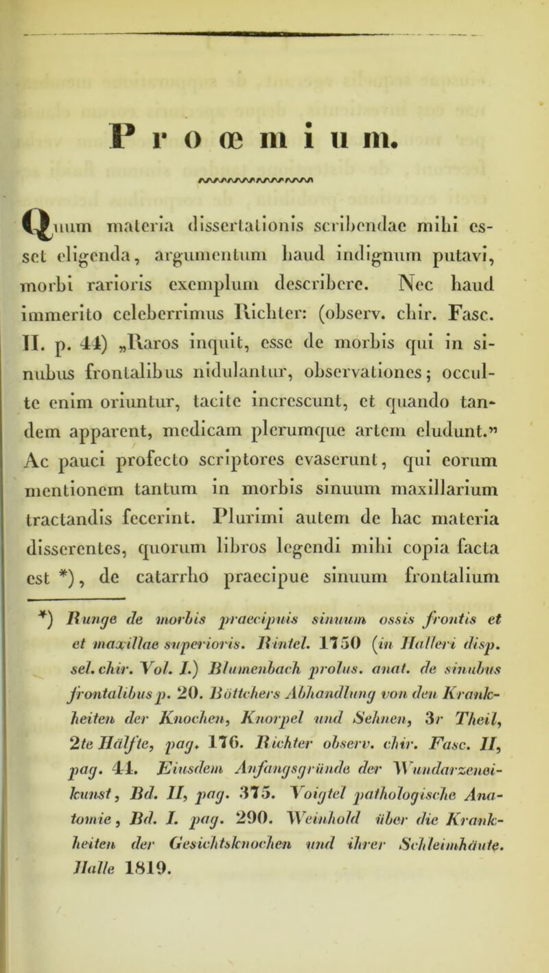 A/VAA/\/\A^ Calium inalcria cllsscrlallonis scril)on(lac mihi es- set eligenda, argiiiiientiim haud indignum putavi, rnorhi rarioris exemplum describere. Nec haud immerito celeberrimus llichter: (ohserv. chir. Fasc. II. p. 41) „l\aros inquit, esse de morbis qui in si- nubus frontalibus nidulantur, observationes; occul- te enim orumtur, tacite increscunt, et quando tan* dem apparent, medicam plerumque artem eludunt.” Ac pauci profecto scriptores evaserunt, cpii eorum mentionem tantum in morbis sinuum maxillarium tractandis fecerint. Plurimi autem de bac materia disserentes, quorum libros legendi mihi copia facta est *), de catarrbo praecipue sinimm frontalium Itunge de motiis simium ossis frontis et et maxiUoe superioris. Jiiniel. 1150 (m Jfalleri disp. sel. chir. Vol. /.) li/iiinenharh 2>rolus. anat. de shiuhus frontalibuspi. 20, liiittchers Abhandluny von deu Kronk- heiten der Knoclien, Knorpel und Selineu, Sr Theil, 2te Hdlfte, pay. 17G. liichtcr ohserv. chir. Fasc. 7/, pay. 41. E iusdem Anfanysyriinde der ^Vundarzenai- kuust, Bd. 7/, pfiy- 315. Yoiytel patholoyische Ana- tomie , Bd. I. ptty. 290. Weinhold iiher dic Krank- heiten der Gesichtsknochen und ihrer SMeimhdute. Balle 1819.