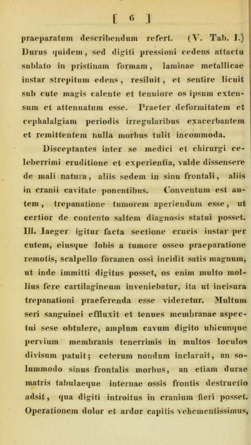 [ :i praeparafiiin desciil)cu<liiiii refert. (V. Tai). I.) Durus quideiii, sed dig^iti pressioni cedens attactu sublato in pristinam foriuain, laminae metallicae instar sirepitum edens, resiluit, et sentire licuit Sub cute mag'is calente et tenuiore os ipsum exten- .sum et attenuatum esse. Praeter .deformitatem et ceplialalg^iam periodis irregriilaribus exacerbantem et remittentem nulla morbus tulit incommoda. Disceptantes inter se medici et cliirurg^i ce- leberrimi eruditione et experientia, valde dissensere de mali natura, aliis sedem in sinu frontali, aliis in cranii cavitate ponentibus. Conventum est au- tem , trepanatione tumorem aperiendum esse, ut certior de contento saltem diagrnosis statui posset. 111. laeg-er igitur facta sectione crucis instar per cutem, eiusque lobis a tumore osseo praeparatione remotis, scalpello foramen ossi incidit satis magnum, ut inde immitti digitus posset, os enim multo mol- lius fere cartilagineum inveniebatur, ita ut incisura trepanationi praeferenda esse videretur. Multum seri sanguinei effluxit et tenues membranae aspec- tui sese obtulere, amplum cavum digito ubicunque pervium membranis tenerrimis in multos loculos divisum patuit; ceterum nondum inclaruit, an so- lummodo sinus frontalis morbus, an etiam durae matris talmlaeque internae ossis frontis destructio adsit, qua digiti introitus in cranium fieri posset. Operationejii dolor et ardor capitis vehementissimus,