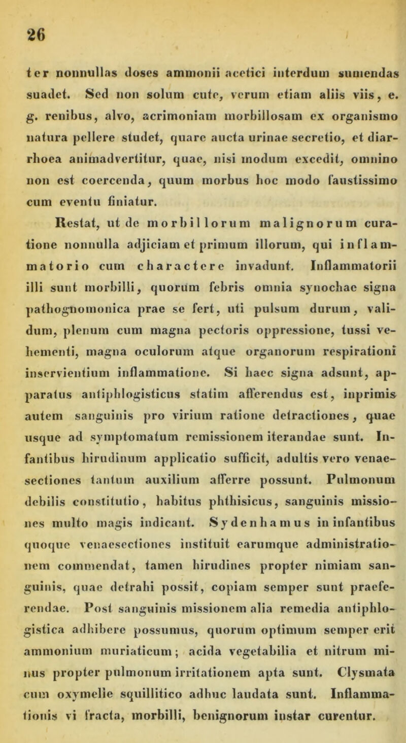 ter nonnullas doses ammonii acetici interdum sumendas suadet. Sed non solum cute, verum etiam aliis viis, e. g. renibus, alvo, acrimoniam morbillosam ex organismo natura pellere studet, quare aucta urinae secretio, et diar- rhoea animadvertitur, quae, nisi modum excedit, omnino non est coercenda, quum morbus hoc modo faustissimo cum eventu finiatur. Restat, ut de morbillorum malignorum cura- tione nonnulla adjiciam et primum illorum, qui inflam- matorio cum charactere invadunt. Inflammatorii illi sunt morbilli, quorum febris omnia syuochac signa pathognoinonica prae se fert, uti pulsum durum, vali- dum, plenum cum magna pectoris oppressione, tussi ve- hementi, magna oculorum atque organorum respirationi inservientium inflammatione. Si haec signa adsunt, ap- paratus antiphlogisticus statim afferendus est, inprimis autem sanguinis pro virium ratione detractiones, quae usque ad symptomatum remissionem iterandae sunt. In- fantibus hirudinum applicatio sufficit, adultis vero venae- sectiones tantum auxilium afferre possunt. Pulmonum debilis constitutio, habitus phthisicus, sanguinis missio- nes multo magis indicant. Sydcn hamus in infantibus quoque venaesectiones instituit earumque administratio- neni commendat, tamen hirudines propter nimiam san- guinis, quae detrahi possit, copiam semper sunt praefe- rendae. Post sanguinis missionem alia remedia antiphlo- gistica adhibere possumus, quorum optimum semper erit ammonium muriaticum; acida vegetabilia et nitrum mi- nus propter pulmonum irritationem apta sunt. Clysmata cum oxymelie squillitico adhuc laudata sunt. Inflamma- tionis vi fracta, morbilli, benignorum iustar curentur.