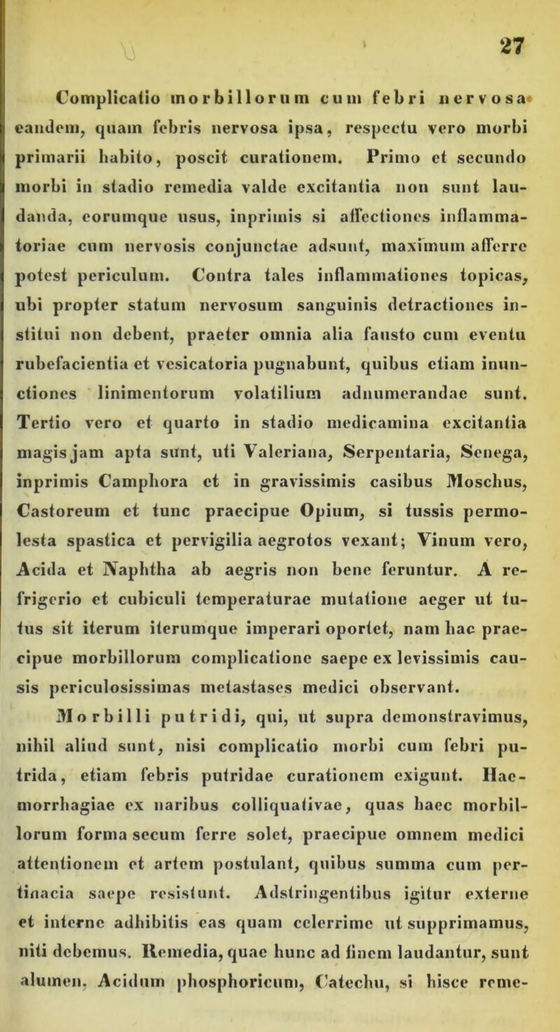 Complicatio morbillorum cum febri nervosa eandem, quam febris nervosa ipsa, respectu vero morbi primarii habito, poscit curationem. Primo et secundo morbi in stadio remedia valde excitantia non sunt lau- danda, eorumque usus, inpriinis si allectiones inflamma- toriae cum nervosis conjunctae adsunt, maximum afferre potest periculum. Contra tales inflammationes topicas, ubi propter statum nervosum sanguinis detractiones in- stitui non debent, praeter omnia alia fausto cum eventu rubefacientia et vesicatoria pugnabunt, quibus etiam inun- ctiones linimentorum volatilium adnumerandae sunt. Tertio vero et quarto in stadio medicamina excitantia magis jam apta sunt, uti Valeriana, Serpentaria, Senega, inprimis Campbora et in gravissimis casibus Moschus, Castoreum et tunc praecipue Opium, si tussis permo- lesta spastica et pervigilia aegrotos vexant; Vinum vero, Acida et Naphtha ab aegris non bene feruntur. A re- frigerio et cubiculi temperaturae mutatione aeger ut tu- tus sit iterum iterumque imperari oportet, nam hac prae- cipue morbillorum complicatione saepe ex levissimis cau- sis periculosissimas metastases medici observant. Morbilli putridi, qui, ut supra demonstravimus, nihil aliud sunt, nisi complicatio morbi cum febri pu- trida, etiam febris putridae curationem exigunt. Hae- morrhagiae ex naribus colliquativae, quas haec morbil- lorum forma sccum ferre solet, praecipue omnem medici attentionem et artem postulant, quibus summa cum per- tinacia saepe resistunt. Adstringentibus igitur externe et interne adbibitis eas quam celerrime ut supprimamus, niti debemus. Remedia, quae hunc ad finem laudantur, sunt alumen, Acidum phosphoricum, Catcchu, si hisce reme-