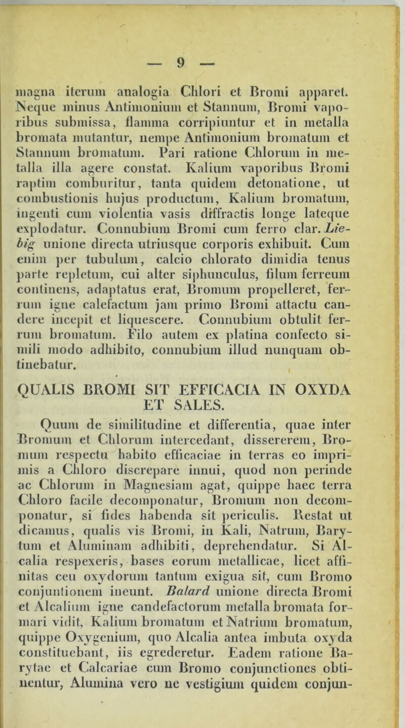 magna iterum analogia Chlori et Bromi aj)})arel. Neque minus Antimoiiium et Stannum, Bromi vaj)0- ribus submissa, tlamma corripiuntur et in metalla bromata mutantur, nempe Antimonium bromatum et Stannum bromatum. Pari ratione Chiorum in me- talla illa agere constat. Kalium vaporibus Bromi raptim comburitur, tanta quidem detonatione, ut combustionis hujus productum. Kalium bromatum, ingenti cum violentia vasis diffractis longe lateque explodatur. Connubium Bromi cum ferro clar. hi(r unione directa utriusque corporis exhibuit. Cum enim ])er tubulum, calcio chlorato dimidia tenus parte repletum, cui alter si])hunculus, filum ferreum continens, adaptatus erat, Bromum propelleret, fer- rum igne calefactum jam primo Bromi attactu can- dere incepit et liquescere. Connubium obtulit fer- rum bromatum. Filo autem ex platina confecto si- mili modo adhibito, connubium illud nunquam ob- tinebatur. QUALIS BROMI SIT EFFICACIA IN OXYDA ET SALES. Quum de similitudine et differentia, quae inter Bromum et Chiorum intercedant, dissererem, Bro- mum respectu habito efficaciae in terras eo impri- mis a Chloro discrepare innui, quod non perinde ac Chiorum iu Magnesiam agat, quippe haec terra Chloro facile decom])onatur, Bromum non decom- ponatur, si fides habenda sit ])ericulis. Pvestat ut dicamus, qualis vis Bromi, in Kali, Natrum, Bary- tum et Aluminam adhibiti, deprehendatur. Si Al- calia respexeris, bases eorum metallicae, licet affi- nitas ccu oxydorum tantum exigua sit, cum Bromo conjunlionem ineunt. Balard unione directa Bromi et vUcalium igne candefactorum metalla bromata for- mari vidit, Kalium bromatum et Natrium bromatum, quippe Oxygenium, quo Alcalia antea imbuta oxyda constituebant, iis egrederetur. Eadem ratione Ba- rytae et Calcariae cum Bromo conjunctiones obti- nentur, Alumina vero ne vestigium quidem coujun-