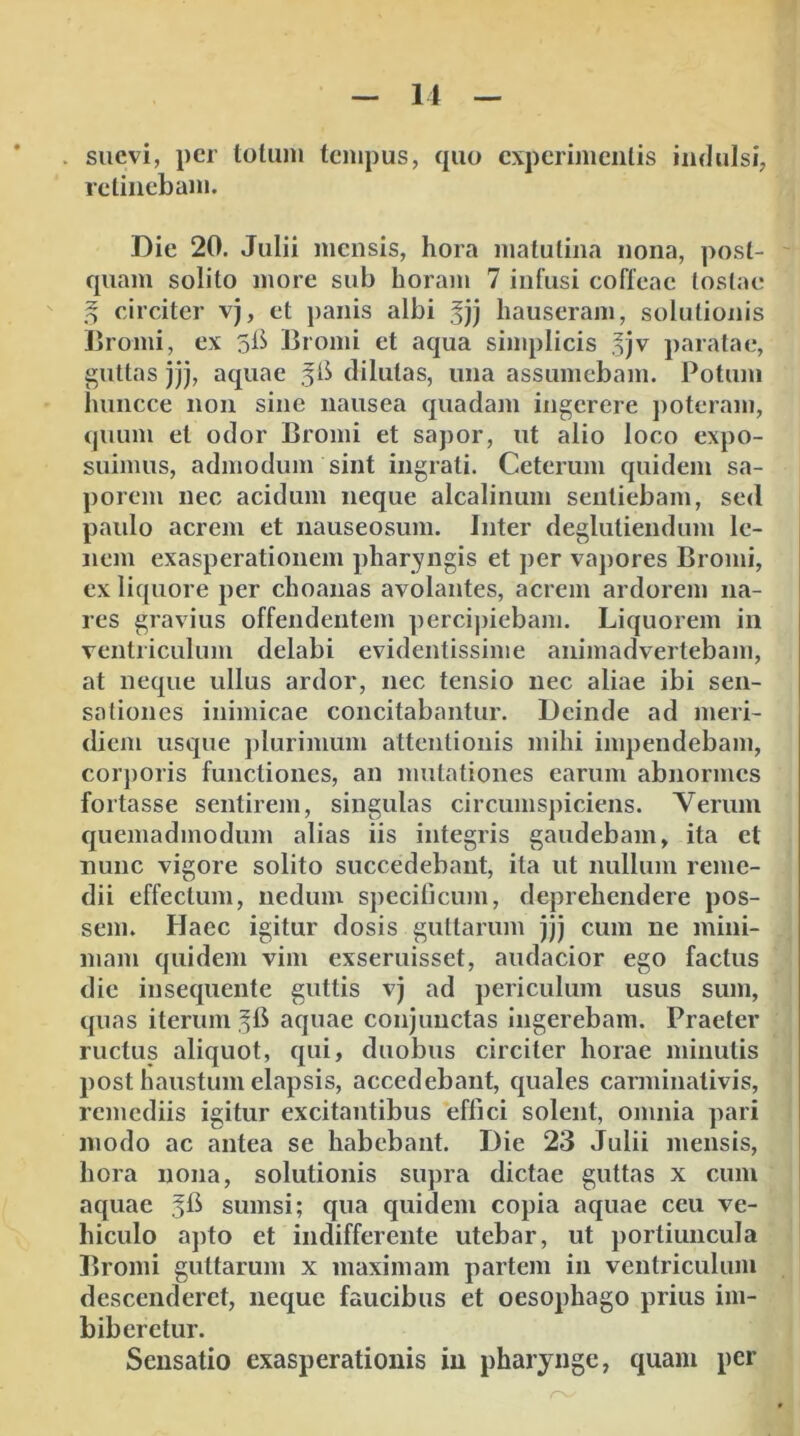 . suevi, per totiini tempus, quo experimentis iiidulsi, retinebam. Die 20. Julii mensis, hora matutina nona, post- quam solito more sub horain 7 infusi coffeae tostae ^ circiter v), et panis albi hauseram, solutionis Bromi, ex sB Bromi et aqua simplicis ^]v paratae, guttas jjj, aquae dilutas, una assumebam. Potum huncce non sine nausea quadam ingerere j)oteram, quum et odor Bromi et sapor, ut alio loco expo- suimus, admodum sint ingrati. Ceterum quidem sa- porem nec acidum neque alcalinum sentiebam, sed paulo acrem et nauseosum. Inter deglutiendum le- nem exasperationem pharyngis et per vapores Bromi, ex liquore per choanas avolantes, acrem ardorem na- res gravius offendentem percij)iebam. Liquorem in ventriculum delabi evidentissime animadvertebam, at neque ullus ardor, nec tensio nec aliae ibi sen- sationes inimicae concitabantur. Deinde ad meri- diem usque plurimum attentionis mihi impendebam, corporis functiones, an imitationes earum abnormes fortasse sentirem, singulas circumspiciens. Verum quemadmodum alias iis integris gaudebam, ita et nunc vigore solito succedebant, ita ut nullum reme- dii effectum, nedum specificum, deprehendere pos- sem. Haec igitur dosis guttarum jjj cum ne mini- mam quidem vim exseruisset, audacior ego factus die insequente guttis vj ad periculum usus sum, quas iterum aquae conjunctas ingerebam. Praeter ructus aliquot, qui, duobus circiter horae minutis post haustum elapsis, accedebant, quales carminativis, remediis igitur excitantibus effici solent, omnia pari modo ac antea se habebant. Die 23 Julii mensis, hora nona, solutionis supra dictae guttas x cum aquae sumsi; qua quidem copia aquae ceu ve- hiculo apto et indifferente utebar, ut portiuncula Bromi guttarum x maximam partem in ventriculum descenderet, neque faucibus et oesophago prius im- biberetur. Sensatio exasperationis in pharynge, quam per